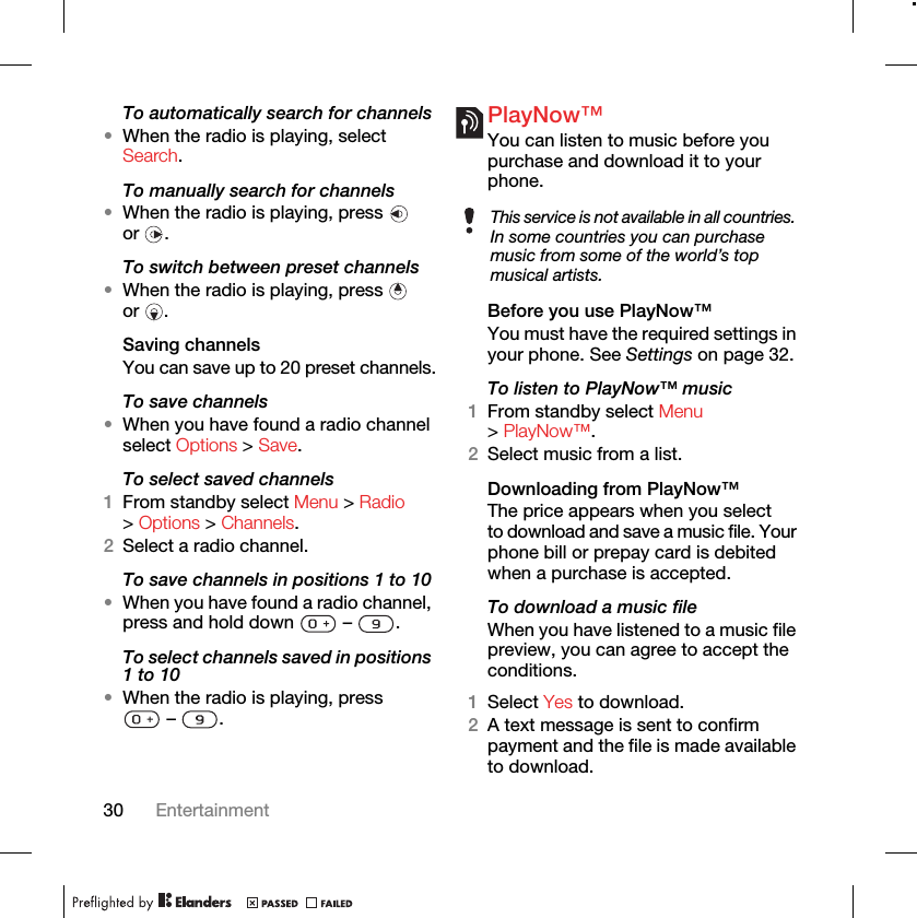 30 EntertainmentTo automatically search for channels•When the radio is playing, select Search.To manually search for channels•When the radio is playing, press   or .To switch between preset channels•When the radio is playing, press   or .Saving channelsYou can save up to 20 preset channels.To save channels•When you have found a radio channel select Options &gt; Save.To select saved channels1From standby select Menu &gt; Radio &gt; Options &gt; Channels.2Select a radio channel.To save channels in positions 1 to 10•When you have found a radio channel, press and hold down   –  .To select channels saved in positions 1 to 10•When the radio is playing, press  –  .PlayNow™You can listen to music before you purchase and download it to your phone.Before you use PlayNow™You must have the required settings in your phone. See Settings on page 32.To listen to PlayNow™ music1From standby select Menu &gt; PlayNow™.2Select music from a list.Downloading from PlayNow™The price appears when you select to download and save a music file. Your phone bill or prepay card is debited when a purchase is accepted.To download a music fileWhen you have listened to a music file preview, you can agree to accept the conditions.1Select Yes to download.2A text message is sent to confirm payment and the file is made available to download. This service is not available in all countries. In some countries you can purchase music from some of the world’s top musical artists.