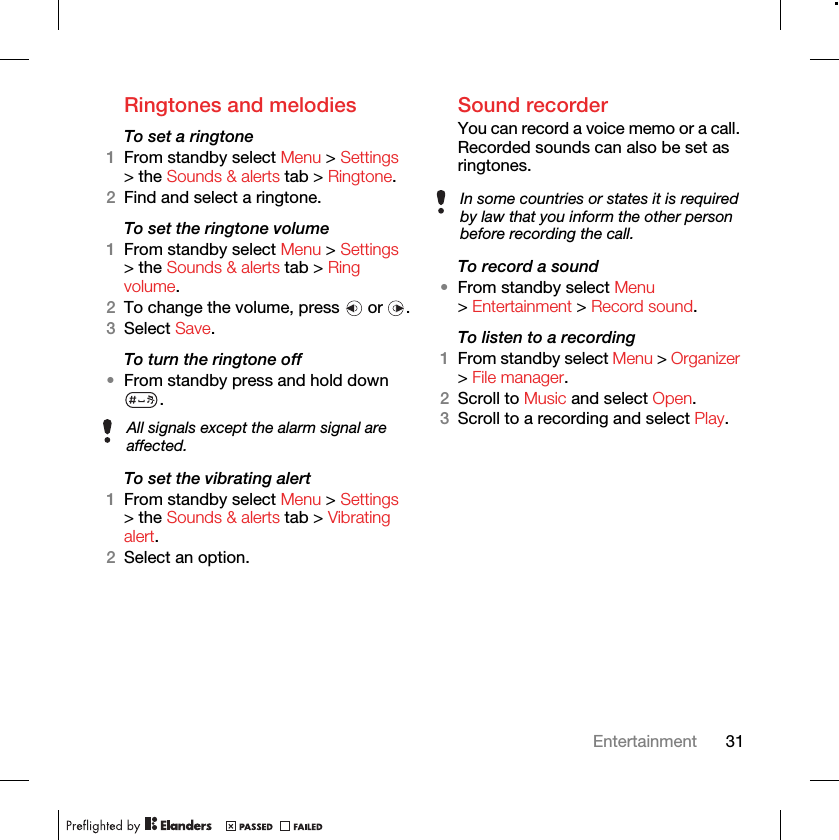 31EntertainmentRingtones and melodiesTo set a ringtone1From standby select Menu &gt; Settings &gt; the Sounds &amp; alerts tab &gt; Ringtone.2Find and select a ringtone.To set the ringtone volume1From standby select Menu &gt; Settings &gt; the Sounds &amp; alerts tab &gt; Ring volume.2To change the volume, press   or  .3Select Save.To turn the ringtone off•From standby press and hold down .To set the vibrating alert1From standby select Menu &gt; Settings &gt; the Sounds &amp; alerts tab &gt; Vibrating alert.2Select an option.Sound recorderYou can record a voice memo or a call. Recorded sounds can also be set as ringtones.To record a sound•From standby select Menu &gt; Entertainment &gt; Record sound.To listen to a recording 1From standby select Menu &gt; Organizer &gt; File manager.2Scroll to Music and select Open.3Scroll to a recording and select Play.All signals except the alarm signal are affected.In some countries or states it is required by law that you inform the other person before recording the call.