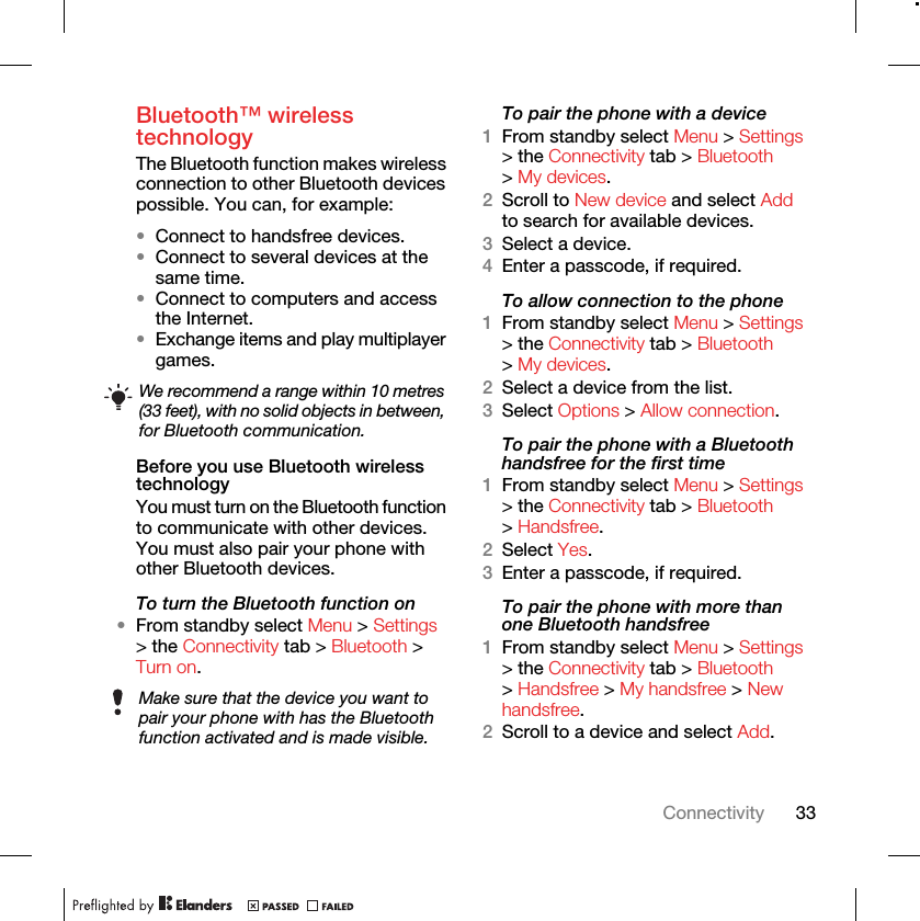 33ConnectivityBluetooth™ wireless technology The Bluetooth function makes wireless connection to other Bluetooth devices possible. You can, for example:•Connect to handsfree devices.•Connect to several devices at the same time.•Connect to computers and access the Internet.•Exchange items and play multiplayer games.Before you use Bluetooth wireless technologyYou must turn on the Bluetooth function to communicate with other devices. You must also pair your phone with other Bluetooth devices.To turn the Bluetooth function on•From standby select Menu &gt; Settings &gt; the Connectivity tab &gt; Bluetooth &gt; Turn on.To pair the phone with a device1From standby select Menu &gt; Settings &gt; the Connectivity tab &gt; Bluetooth &gt; My devices.2Scroll to New device and select Add to search for available devices.3Select a device.4Enter a passcode, if required.To allow connection to the phone1From standby select Menu &gt; Settings &gt; the Connectivity tab &gt; Bluetooth &gt; My devices.2Select a device from the list.3Select Options &gt; Allow connection.To pair the phone with a Bluetooth handsfree for the first time1From standby select Menu &gt; Settings &gt; the Connectivity tab &gt; Bluetooth &gt; Handsfree.2Select Yes.3Enter a passcode, if required.To pair the phone with more than one Bluetooth handsfree1From standby select Menu &gt; Settings &gt; the Connectivity tab &gt; Bluetooth &gt; Handsfree &gt; My handsfree &gt; New handsfree.2Scroll to a device and select Add.We recommend a range within 10 metres (33 feet), with no solid objects in between, for Bluetooth communication.Make sure that the device you want to pair your phone with has the Bluetooth function activated and is made visible.