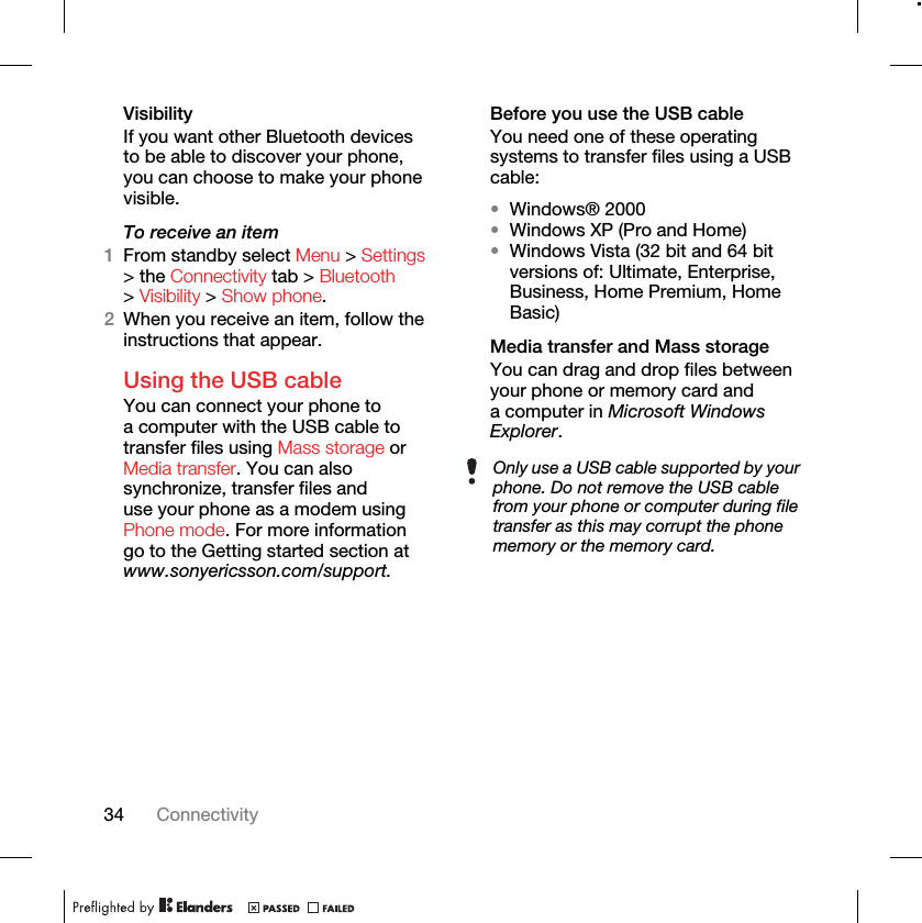 34 ConnectivityVisibilityIf you want other Bluetooth devices to be able to discover your phone, you can choose to make your phone visible.To receive an item1From standby select Menu &gt; Settings &gt; the Connectivity tab &gt; Bluetooth &gt; Visibility &gt; Show phone.2When you receive an item, follow the instructions that appear.Using the USB cableYou can connect your phone to a computer with the USB cable to transfer files using Mass storage or Media transfer. You can also synchronize, transfer files and use your phone as a modem using Phone mode. For more information go to the Getting started section at www.sonyericsson.com/support.Before you use the USB cableYou need one of these operating systems to transfer files using a USB cable:•Windows® 2000•Windows XP (Pro and Home)•Windows Vista (32 bit and 64 bit versions of: Ultimate, Enterprise, Business, Home Premium, Home Basic)Media transfer and Mass storageYou can drag and drop files between your phone or memory card and a computer in Microsoft Windows Explorer.Only use a USB cable supported by your phone. Do not remove the USB cable from your phone or computer during file transfer as this may corrupt the phone memory or the memory card.