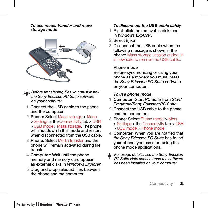 35ConnectivityTo use media transfer and mass storage mode 1Connect the USB cable to the phone and the computer.2Phone: Select Mass storage &gt; Menu &gt; Settings &gt; the Connectivity tab &gt; USB &gt; USB mode &gt; Mass storage. The phone will shut down in this mode and restart when disconnected from the USB cable.3Phone: Select Media transfer and the phone will remain activated during file transfer.4Computer: Wait until the phone memory and memory card appear as external disks in Windows Explorer.5Drag and drop selected files between the phone and the computer.To disconnect the USB cable safely1Right-click the removable disk icon in Windows Explorer.2Select Eject.3Disconnect the USB cable when the following message is shown in the phone: Mass storage session ended. It is now safe to remove the USB cable..Phone modeBefore synchronizing or using your phone as a modem you must install the Sony Ericsson PC Suite software on your computer.To use phone mode1Computer: Start PC Suite from Start/Programs/Sony Ericsson/PC Suite.2Connect the USB cable to the phone and the computer.3Phone: Select Phone mode &gt; Menu &gt; Settings &gt; the Connectivity tab &gt; USB &gt; USB mode &gt; Phone mode.4Computer: When you are notified that the Sony Ericsson PC Suite has found your phone, you can start using the phone mode applications.Before transferring files you must install the Sony Ericsson PC Suite software on your computer.For usage details, see the Sony Ericsson PC Suite Help section once the software has been installed on your computer.