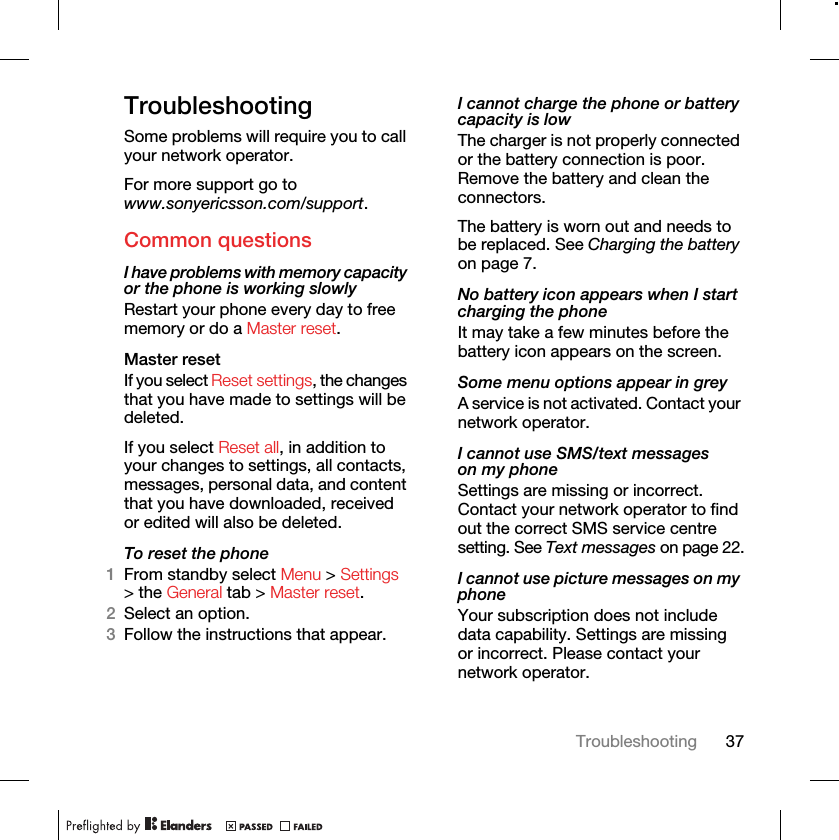 37TroubleshootingTroubleshootingSome problems will require you to call your network operator.For more support go to www.sonyericsson.com/support.Common questionsI have problems with memory capacity or the phone is working slowlyRestart your phone every day to free memory or do a Master reset.Master reset If you select Reset settings, the changes that you have made to settings will be deleted.If you select Reset all, in addition to your changes to settings, all contacts, messages, personal data, and content that you have downloaded, received or edited will also be deleted.To reset the phone 1From standby select Menu &gt; Settings &gt; the General tab &gt; Master reset.2Select an option.3Follow the instructions that appear.I cannot charge the phone or battery capacity is lowThe charger is not properly connected or the battery connection is poor. Remove the battery and clean the connectors.The battery is worn out and needs to be replaced. See Charging the battery on page 7.No battery icon appears when I start charging the phoneIt may take a few minutes before the battery icon appears on the screen.Some menu options appear in greyA service is not activated. Contact your network operator.I cannot use SMS/text messages on my phoneSettings are missing or incorrect. Contact your network operator to find out the correct SMS service centre setting. See Text messages on page 22.I cannot use picture messages on my phoneYour subscription does not include data capability. Settings are missing or incorrect. Please contact your network operator.