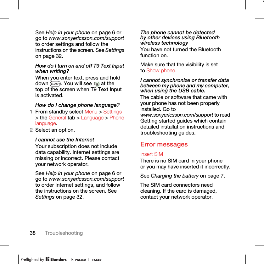 38 TroubleshootingSee Help in your phone on page 6 or go to www.sonyericsson.com/support to order settings and follow the instructions on the screen. See Settings on page 32.How do I turn on and off T9 Text Input when writing?When you enter text, press and hold down  . You will see   at the top of the screen when T9 Text Input is activated.How do I change phone language?1From standby select Menu &gt; Settings &gt; the General tab &gt; Language &gt; Phone language.2Select an option.I cannot use the InternetYour subscription does not include data capability. Internet settings are missing or incorrect. Please contact your network operator.See Help in your phone on page 6 or go to www.sonyericsson.com/support to order Internet settings, and follow the instructions on the screen. See Settings on page 32.The phone cannot be detected by other devices using Bluetooth wireless technologyYou have not turned the Bluetooth function on.Make sure that the visibility is set to Show phone.I cannot synchronize or transfer data between my phone and my computer, when using the USB cable.The cable or software that came with your phone has not been properly installed. Go to www.sonyericsson.com/support to read Getting started guides which contain detailed installation instructions and troubleshooting guides.Error messagesInsert SIM There is no SIM card in your phone or you may have inserted it incorrectly.See Charging the battery on page 7.The SIM card connectors need cleaning. If the card is damaged, contact your network operator.