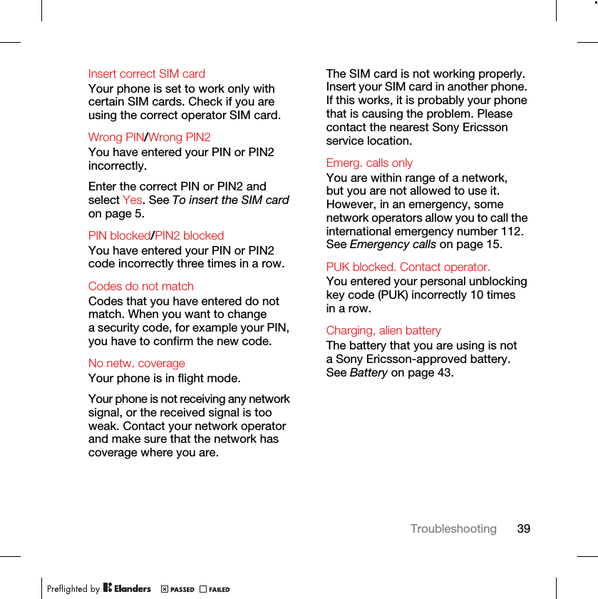 39TroubleshootingInsert correct SIM card Your phone is set to work only with certain SIM cards. Check if you are using the correct operator SIM card.Wrong PIN/Wrong PIN2 You have entered your PIN or PIN2 incorrectly.Enter the correct PIN or PIN2 and select Yes. See To insert the SIM card on page 5.PIN blocked/PIN2 blocked You have entered your PIN or PIN2 code incorrectly three times in a row.Codes do not match Codes that you have entered do not match. When you want to change a security code, for example your PIN, you have to confirm the new code.No netw. coverage Your phone is in flight mode.Your phone is not receiving any network signal, or the received signal is too weak. Contact your network operator and make sure that the network has coverage where you are.The SIM card is not working properly. Insert your SIM card in another phone. If this works, it is probably your phone that is causing the problem. Please contact the nearest Sony Ericsson service location.Emerg. calls only You are within range of a network, but you are not allowed to use it. However, in an emergency, some network operators allow you to call the international emergency number 112. See Emergency calls on page 15.PUK blocked. Contact operator. You entered your personal unblocking key code (PUK) incorrectly 10 times in a row.Charging, alien batteryThe battery that you are using is not a Sony Ericsson-approved battery. See Battery on page 43.