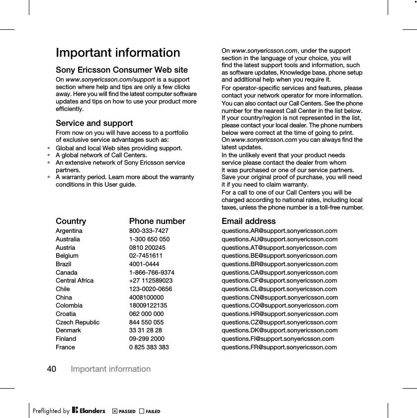 40 Important informationImportant informationSony Ericsson Consumer Web siteOn www.sonyericsson.com/support is a support section where help and tips are only a few clicks away. Here you will find the latest computer software updates and tips on how to use your product more efficiently.Service and supportFrom now on you will have access to a portfolio of exclusive service advantages such as:•Global and local Web sites providing support.•A global network of Call Centers.•An extensive network of Sony Ericsson service partners.•A warranty period. Learn more about the warranty conditions in this User guide.On www.sonyericsson.com, under the support section in the language of your choice, you will find the latest support tools and information, such as software updates, Knowledge base, phone setup and additional help when you require it.For operator-specific services and features, please contact your network operator for more information.You can also contact our Call Centers. See the phone number for the nearest Call Center in the list below. If your country/region is not represented in the list, please contact your local dealer. The phone numbers below were correct at the time of going to print. On www.sonyericsson.com you can always find the latest updates.In the unlikely event that your product needs service please contact the dealer from whom it was purchased or one of our service partners. Save your original proof of purchase, you will need it if you need to claim warranty.For a call to one of our Call Centers you will be charged according to national rates, including local taxes, unless the phone number is a toll-free number.Country Phone number Email addressArgentina 800-333-7427 questions.AR@support.sonyericsson.comAustralia 1-300 650 050 questions.AU@support.sonyericsson.comAustria 0810 200245 questions.AT@support.sonyericsson.comBelgium 02-7451611 questions.BE@support.sonyericsson.comBrazil 4001-0444 questions.BR@support.sonyericsson.comCanada 1-866-766-9374 questions.CA@support.sonyericsson.comCentral Africa +27 112589023 questions.CF@support.sonyericsson.comChile 123-0020-0656 questions.CL@support.sonyericsson.comChina 4008100000 questions.CN@support.sonyericsson.comColombia 18009122135 questions.CO@support.sonyericsson.comCroatia 062 000 000 questions.HR@support.sonyericsson.comCzech Republic 844 550 055 questions.CZ@support.sonyericsson.comDenmark 33 31 28 28 questions.DK@support.sonyericsson.comFinland 09-299 2000 questions.FI@support.sonyericsson.comFrance 0 825 383 383 questions.FR@support.sonyericsson.com