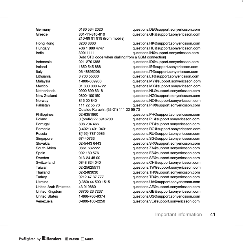 41Important informationGermany 0180 534 2020 questions.DE@support.sonyericsson.comGreece 801-11-810-810 questions.GR@support.sonyericsson.com210-89 91 919 (from mobile)Hong Kong 8203 8863 questions.HK@support.sonyericsson.comHungary +36 1 880 4747 questions.HU@support.sonyericsson.comIndia 39011111 questions.IN@support.sonyericsson.com(Add STD code when dialling from a GSM connection)Indonesia 021-2701388 questions.ID@support.sonyericsson.comIreland 1850 545 888 questions.IE@support.sonyericsson.comItaly 06 48895206 questions.IT@support.sonyericsson.comLithuania 8 700 55030 questions.LT@support.sonyericsson.comMalaysia 1-800-889900 questions.MY@support.sonyericsson.comMexico 01 800 000 4722 questions.MX@support.sonyericsson.comNetherlands 0900 899 8318 questions.NL@support.sonyericsson.comNew Zealand 0800-100150 questions.NZ@support.sonyericsson.comNorway 815 00 840 questions.NO@support.sonyericsson.comPakistan 111 22 55 73 questions.PK@support.sonyericsson.comOutside Karachi: (92-21) 111 22 55 73Philippines 02-6351860 questions.PH@support.sonyericsson.comPoland 0 (prefix) 22 6916200 questions.PL@support.sonyericsson.comPortugal 808 204 466 questions.PT@support.sonyericsson.comRomania (+4021) 401 0401 questions.RO@support.sonyericsson.comRussia 8(495) 787 0986  questions.RU@support.sonyericsson.comSingapore 67440733 questions.SG@support.sonyericsson.comSlovakia 02-5443 6443 questions.SK@support.sonyericsson.comSouth Africa 0861 632222 questions.ZA@support.sonyericsson.comSpain 902 180 576 questions.ES@support.sonyericsson.comSweden 013-24 45 00 questions.SE@support.sonyericsson.comSwitzerland 0848 824 040 questions.CH@support.sonyericsson.comTaiwan 02-25625511 questions.TW@support.sonyericsson.comThailand 02-2483030 questions.TH@support.sonyericsson.comTurkey 0212 47 37 777 questions.TR@support.sonyericsson.comUkraine (+380) 44 590 1515 questions.UA@support.sonyericsson.comUnited Arab Emirates 43 919880 questions.AE@support.sonyericsson.comUnited Kingdom 08705 23 7237 questions.GB@support.sonyericsson.comUnited States 1-866-766-9374 questions.US@support.sonyericsson.comVenezuela 0-800-100-2250 questions.VE@support.sonyericsson.com