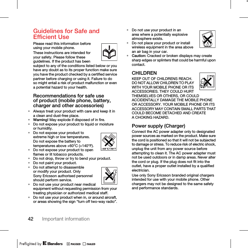 42 Important informationGuidelines for Safe and Efficient UsePlease read this information before using your mobile phone.These instructions are intended for your safety. Please follow these guidelines. If the product has been subject to any of the conditions listed below or you have any doubt as to its proper function make sure you have the product checked by a certified service partner before charging or using it. Failure to do so might entail a risk of product malfunction or even a potential hazard to your health.Recommendations for safe use of product (mobile phone, battery, charger and other accessories)•Always treat your product with care and keep it in a clean and dust-free place.•Warning! May explode if disposed of in fire.•Do not expose your product to liquid or moisture or humidity.•Do not expose your product to extreme high or low temperatures. Do not expose the battery to temperatures above +60°C (+140°F). •Do not expose your product to open flames or lit tobacco products. •Do not drop, throw or try to bend your product.•Do not paint your product.•Do not attempt to disassemble or modify your product. Only Sony Ericsson authorised personnel should perform service.•Do not use your product near medical equipment without requesting permission from your treating physician or authorized medical staff.•Do not use your product when in, or around aircraft, or areas showing the sign “turn off two-way radio”.•Do not use your product in an area where a potentially explosive atmosphere exists.•Do not place your product or install wireless equipment in the area above an air bag in your car.•Caution: Cracked or broken displays may create sharp edges or splinters that could be harmful upon contact.CHILDRENKEEP OUT OF CHILDRENS REACH. DO NOT ALLOW CHILDREN TO PLAY WITH YOUR MOBILE PHONE OR ITS ACCESSORIES. THEY COULD HURT THEMSELVES OR OTHERS, OR COULD ACCIDENTALLY DAMAGE THE MOBILE PHONE OR ACCESSORY. YOUR MOBILE PHONE OR ITS ACCESSORY MAY CONTAIN SMALL PARTS THAT COULD BECOME DETACHED AND CREATE A CHOKING HAZARD.Power supply (Charger)Connect the AC power adapter only to designated power sources as marked on the product. Make sure the cord is positioned so that it will not be subjected to damage or stress. To reduce risk of electric shock, unplug the unit from any power source before attempting to clean it. The AC power adapter must not be used outdoors or in damp areas. Never alter the cord or plug. If the plug does not fit into the outlet, have a proper outlet installed by a qualified electrician.Use only Sony Ericsson branded original chargers intended for use with your mobile phone. Other chargers may not be designed to the same safety and performance standards.