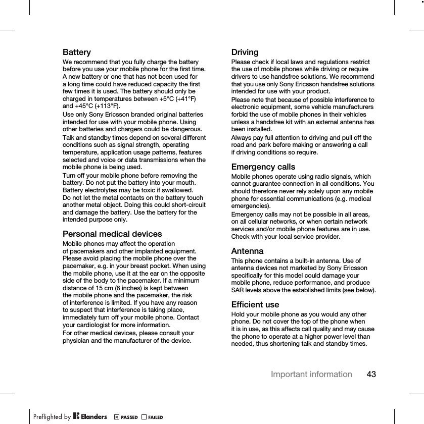 43Important informationBatteryWe recommend that you fully charge the battery before you use your mobile phone for the first time. A new battery or one that has not been used for a long time could have reduced capacity the first few times it is used. The battery should only be charged in temperatures between +5°C (+41°F) and +45°C (+113°F).Use only Sony Ericsson branded original batteries intended for use with your mobile phone. Using other batteries and chargers could be dangerous.Talk and standby times depend on several different conditions such as signal strength, operating temperature, application usage patterns, features selected and voice or data transmissions when the mobile phone is being used. Turn off your mobile phone before removing the battery. Do not put the battery into your mouth. Battery electrolytes may be toxic if swallowed. Do not let the metal contacts on the battery touch another metal object. Doing this could short-circuit and damage the battery. Use the battery for the intended purpose only. Personal medical devicesMobile phones may affect the operation of pacemakers and other implanted equipment. Please avoid placing the mobile phone over the pacemaker, e.g. in your breast pocket. When using the mobile phone, use it at the ear on the opposite side of the body to the pacemaker. If a minimum distance of 15 cm (6 inches) is kept between the mobile phone and the pacemaker, the risk of interference is limited. If you have any reason to suspect that interference is taking place, immediately turn off your mobile phone. Contact your cardiologist for more information.For other medical devices, please consult your physician and the manufacturer of the device.DrivingPlease check if local laws and regulations restrict the use of mobile phones while driving or require drivers to use handsfree solutions. We recommend that you use only Sony Ericsson handsfree solutions intended for use with your product.Please note that because of possible interference to electronic equipment, some vehicle manufacturers forbid the use of mobile phones in their vehicles unless a handsfree kit with an external antenna has been installed.Always pay full attention to driving and pull off the road and park before making or answering a call if driving conditions so require.Emergency callsMobile phones operate using radio signals, which cannot guarantee connection in all conditions. You should therefore never rely solely upon any mobile phone for essential communications (e.g. medical emergencies).Emergency calls may not be possible in all areas, on all cellular networks, or when certain network services and/or mobile phone features are in use. Check with your local service provider.AntennaThis phone contains a built-in antenna. Use of antenna devices not marketed by Sony Ericsson specifically for this model could damage your mobile phone, reduce performance, and produce SAR levels above the established limits (see below).Efficient useHold your mobile phone as you would any other phone. Do not cover the top of the phone when it is in use, as this affects call quality and may cause the phone to operate at a higher power level than needed, thus shortening talk and standby times.