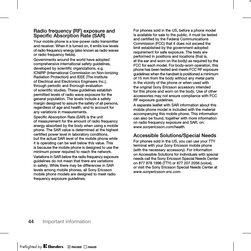 44 Important informationRadio frequency (RF) exposure and Specific Absorption Rate (SAR)Your mobile phone is a low-power radio transmitter and receiver. When it is turned on, it emits low levels of radio frequency energy (also known as radio waves or radio frequency fields).Governments around the world have adopted comprehensive international safety guidelines, developed by scientific organizations, e.g. ICNIRP (International Commission on Non-Ionizing Radiation Protection) and IEEE (The Institute of Electrical and Electronics Engineers Inc.), through periodic and thorough evaluation of scientific studies. These guidelines establish permitted levels of radio wave exposure for the general population. The levels include a safety margin designed to assure the safety of all persons, regardless of age and health, and to account for any variations in measurements.Specific Absorption Rate (SAR) is the unit of measurement for the amount of radio frequency energy absorbed by the body when using a mobile phone. The SAR value is determined at the highest certified power level in laboratory conditions, but the actual SAR level of the mobile phone while it is operating can be well below this value. This is because the mobile phone is designed to use the minimum power required to reach the network.Variations in SAR below the radio frequency exposure guidelines do not mean that there are variations in safety. While there may be differences in SAR levels among mobile phones, all Sony Ericsson mobile phone models are designed to meet radio frequency exposure guidelines.For phones sold in the US, before a phone model is available for sale to the public, it must be tested and certified by the Federal Communications Commission (FCC) that it does not exceed the limit established by the government-adopted requirement for safe exposure. The tests are performed in positions and locations (that is, at the ear and worn on the body) as required by the FCC for each model. For body-worn operation, this phone has been tested and meets FCC RF exposure guidelines when the handset is positioned a minimum of 15 mm from the body without any metal parts in the vicinity of the phone or when used with the original Sony Ericsson accessory intended for this phone and worn on the body. Use of other accessories may not ensure compliance with FCC RF exposure guidelines.A separate leaflet with SAR information about this mobile phone model is included with the material accompanying this mobile phone. This information can also be found, together with more information on radio frequency exposure and SAR, on: www.sonyericsson.com/health.Accessible Solutions/Special NeedsFor phones sold in the US, you can use your TTY terminal with your Sony Ericsson mobile phone (with the necessary accessory). For information on Accessible Solutions for individuals with special needs call the Sony Ericsson Special Needs Center on 877 878 1996 (TTY) or 877 207 2056 (voice), or visit the Sony Ericsson Special Needs Center at www.sonyericsson-snc.com.