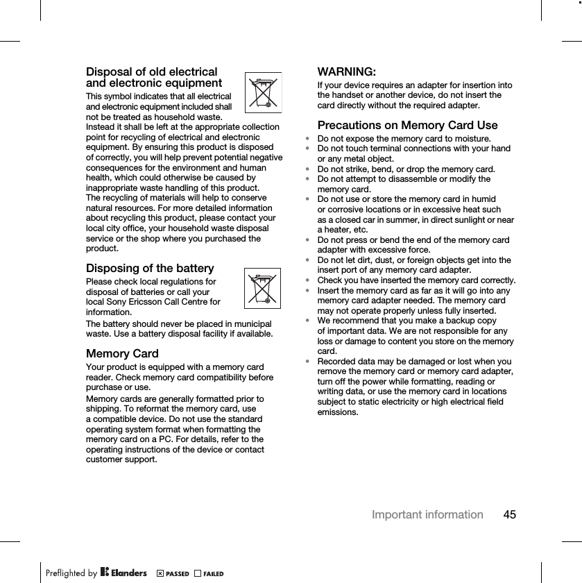45Important informationDisposal of old electrical and electronic equipmentThis symbol indicates that all electrical and electronic equipment included shall not be treated as household waste. Instead it shall be left at the appropriate collection point for recycling of electrical and electronic equipment. By ensuring this product is disposed of correctly, you will help prevent potential negative consequences for the environment and human health, which could otherwise be caused by inappropriate waste handling of this product. The recycling of materials will help to conserve natural resources. For more detailed information about recycling this product, please contact your local city office, your household waste disposal service or the shop where you purchased the product.Disposing of the batteryPlease check local regulations for disposal of batteries or call your local Sony Ericsson Call Centre for information.The battery should never be placed in municipal waste. Use a battery disposal facility if available.Memory CardYour product is equipped with a memory card reader. Check memory card compatibility before purchase or use.Memory cards are generally formatted prior to shipping. To reformat the memory card, use a compatible device. Do not use the standard operating system format when formatting the memory card on a PC. For details, refer to the operating instructions of the device or contact customer support.WARNING:If your device requires an adapter for insertion into the handset or another device, do not insert the card directly without the required adapter.Precautions on Memory Card Use•Do not expose the memory card to moisture.•Do not touch terminal connections with your hand or any metal object.•Do not strike, bend, or drop the memory card.•Do not attempt to disassemble or modify the memory card.•Do not use or store the memory card in humid or corrosive locations or in excessive heat such as a closed car in summer, in direct sunlight or near a heater, etc.•Do not press or bend the end of the memory card adapter with excessive force.•Do not let dirt, dust, or foreign objects get into the insert port of any memory card adapter.•Check you have inserted the memory card correctly.•Insert the memory card as far as it will go into any memory card adapter needed. The memory card may not operate properly unless fully inserted.•We recommend that you make a backup copy of important data. We are not responsible for any loss or damage to content you store on the memory card.•Recorded data may be damaged or lost when you remove the memory card or memory card adapter, turn off the power while formatting, reading or writing data, or use the memory card in locations subject to static electricity or high electrical field emissions.