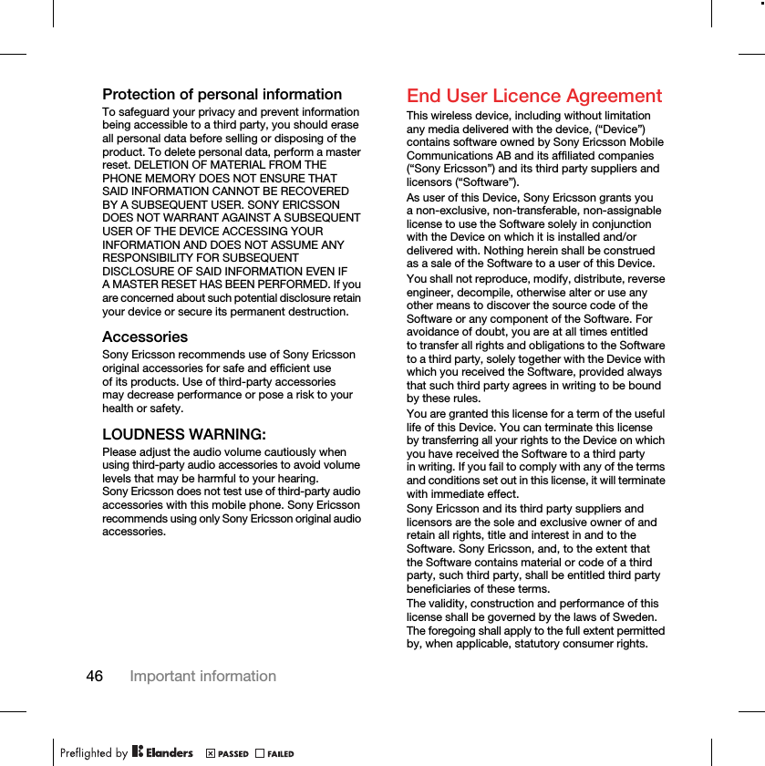 46 Important informationProtection of personal informationTo safeguard your privacy and prevent information being accessible to a third party, you should erase all personal data before selling or disposing of the product. To delete personal data, perform a master reset. DELETION OF MATERIAL FROM THE PHONE MEMORY DOES NOT ENSURE THAT SAID INFORMATION CANNOT BE RECOVERED BY A SUBSEQUENT USER. SONY ERICSSON DOES NOT WARRANT AGAINST A SUBSEQUENT USER OF THE DEVICE ACCESSING YOUR INFORMATION AND DOES NOT ASSUME ANY RESPONSIBILITY FOR SUBSEQUENT DISCLOSURE OF SAID INFORMATION EVEN IF A MASTER RESET HAS BEEN PERFORMED. If you are concerned about such potential disclosure retain your device or secure its permanent destruction.AccessoriesSony Ericsson recommends use of Sony Ericsson original accessories for safe and efficient use of its products. Use of third-party accessories may decrease performance or pose a risk to your health or safety.LOUDNESS WARNING:Please adjust the audio volume cautiously when using third-party audio accessories to avoid volume levels that may be harmful to your hearing. Sony Ericsson does not test use of third-party audio accessories with this mobile phone. Sony Ericsson recommends using only Sony Ericsson original audio accessories.End User Licence AgreementThis wireless device, including without limitation any media delivered with the device, (“Device”) contains software owned by Sony Ericsson Mobile Communications AB and its affiliated companies (“Sony Ericsson”) and its third party suppliers and licensors (“Software”).As user of this Device, Sony Ericsson grants you a non-exclusive, non-transferable, non-assignable license to use the Software solely in conjunction with the Device on which it is installed and/or delivered with. Nothing herein shall be construed as a sale of the Software to a user of this Device.You shall not reproduce, modify, distribute, reverse engineer, decompile, otherwise alter or use any other means to discover the source code of the Software or any component of the Software. For avoidance of doubt, you are at all times entitled to transfer all rights and obligations to the Software to a third party, solely together with the Device with which you received the Software, provided always that such third party agrees in writing to be bound by these rules.You are granted this license for a term of the useful life of this Device. You can terminate this license by transferring all your rights to the Device on which you have received the Software to a third party in writing. If you fail to comply with any of the terms and conditions set out in this license, it will terminate with immediate effect.Sony Ericsson and its third party suppliers and licensors are the sole and exclusive owner of and retain all rights, title and interest in and to the Software. Sony Ericsson, and, to the extent that the Software contains material or code of a third party, such third party, shall be entitled third party beneficiaries of these terms.The validity, construction and performance of this license shall be governed by the laws of Sweden. The foregoing shall apply to the full extent permitted by, when applicable, statutory consumer rights.