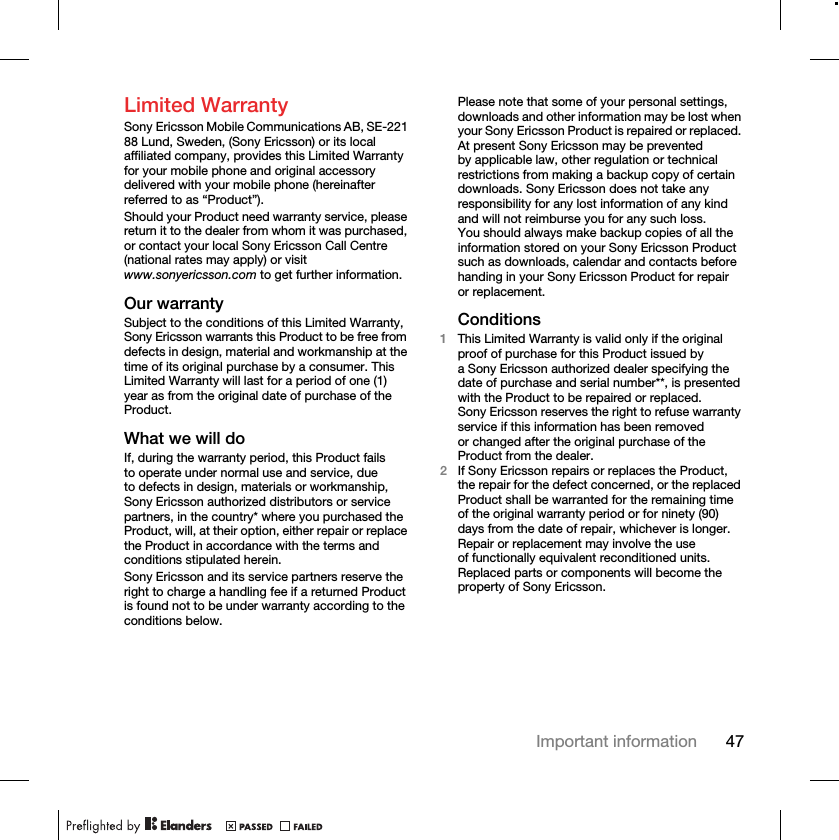 47Important informationLimited WarrantySony Ericsson Mobile Communications AB, SE-221 88 Lund, Sweden, (Sony Ericsson) or its local affiliated company, provides this Limited Warranty for your mobile phone and original accessory delivered with your mobile phone (hereinafter referred to as “Product”).Should your Product need warranty service, please return it to the dealer from whom it was purchased, or contact your local Sony Ericsson Call Centre (national rates may apply) or visit www.sonyericsson.com to get further information.Our warrantySubject to the conditions of this Limited Warranty, Sony Ericsson warrants this Product to be free from defects in design, material and workmanship at the time of its original purchase by a consumer. This Limited Warranty will last for a period of one (1) year as from the original date of purchase of the Product.What we will doIf, during the warranty period, this Product fails to operate under normal use and service, due to defects in design, materials or workmanship, Sony Ericsson authorized distributors or service partners, in the country* where you purchased the Product, will, at their option, either repair or replace the Product in accordance with the terms and conditions stipulated herein.Sony Ericsson and its service partners reserve the right to charge a handling fee if a returned Product is found not to be under warranty according to the conditions below.Please note that some of your personal settings, downloads and other information may be lost when your Sony Ericsson Product is repaired or replaced. At present Sony Ericsson may be prevented by applicable law, other regulation or technical restrictions from making a backup copy of certain downloads. Sony Ericsson does not take any responsibility for any lost information of any kind and will not reimburse you for any such loss. You should always make backup copies of all the information stored on your Sony Ericsson Product such as downloads, calendar and contacts before handing in your Sony Ericsson Product for repair or replacement.Conditions1This Limited Warranty is valid only if the original proof of purchase for this Product issued by a Sony Ericsson authorized dealer specifying the date of purchase and serial number**, is presented with the Product to be repaired or replaced. Sony Ericsson reserves the right to refuse warranty service if this information has been removed or changed after the original purchase of the Product from the dealer.2If Sony Ericsson repairs or replaces the Product, the repair for the defect concerned, or the replaced Product shall be warranted for the remaining time of the original warranty period or for ninety (90) days from the date of repair, whichever is longer. Repair or replacement may involve the use of functionally equivalent reconditioned units. Replaced parts or components will become the property of Sony Ericsson.