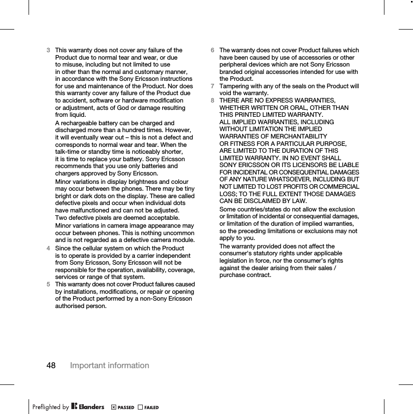 48 Important information3This warranty does not cover any failure of the Product due to normal tear and wear, or due to misuse, including but not limited to use in other than the normal and customary manner, in accordance with the Sony Ericsson instructions for use and maintenance of the Product. Nor does this warranty cover any failure of the Product due to accident, software or hardware modification or adjustment, acts of God or damage resulting from liquid.A rechargeable battery can be charged and discharged more than a hundred times. However, it will eventually wear out – this is not a defect and corresponds to normal wear and tear. When the talk-time or standby time is noticeably shorter, it is time to replace your battery. Sony Ericsson recommends that you use only batteries and chargers approved by Sony Ericsson.Minor variations in display brightness and colour may occur between the phones. There may be tiny bright or dark dots on the display. These are called defective pixels and occur when individual dots have malfunctioned and can not be adjusted. Two defective pixels are deemed acceptable.Minor variations in camera image appearance may occur between phones. This is nothing uncommon and is not regarded as a defective camera module.4Since the cellular system on which the Product is to operate is provided by a carrier independent from Sony Ericsson, Sony Ericsson will not be responsible for the operation, availability, coverage, services or range of that system.5This warranty does not cover Product failures caused by installations, modifications, or repair or opening of the Product performed by a non-Sony Ericsson authorised person.6The warranty does not cover Product failures which have been caused by use of accessories or other peripheral devices which are not Sony Ericsson branded original accessories intended for use with the Product.7Tampering with any of the seals on the Product will void the warranty.8THERE ARE NO EXPRESS WARRANTIES, WHETHER WRITTEN OR ORAL, OTHER THAN THIS PRINTED LIMITED WARRANTY. ALL IMPLIED WARRANTIES, INCLUDING WITHOUT LIMITATION THE IMPLIED WARRANTIES OF MERCHANTABILITY OR FITNESS FOR A PARTICULAR PURPOSE, ARE LIMITED TO THE DURATION OF THIS LIMITED WARRANTY. IN NO EVENT SHALL SONY ERICSSON OR ITS LICENSORS BE LIABLE FOR INCIDENTAL OR CONSEQUENTIAL DAMAGES OF ANY NATURE WHATSOEVER, INCLUDING BUT NOT LIMITED TO LOST PROFITS OR COMMERCIAL LOSS; TO THE FULL EXTENT THOSE DAMAGES CAN BE DISCLAIMED BY LAW.Some countries/states do not allow the exclusion or limitation of incidental or consequential damages, or limitation of the duration of implied warranties, so the preceding limitations or exclusions may not apply to you. The warranty provided does not affect the consumer&apos;s statutory rights under applicable legislation in force, nor the consumer’s rights against the dealer arising from their sales / purchase contract.