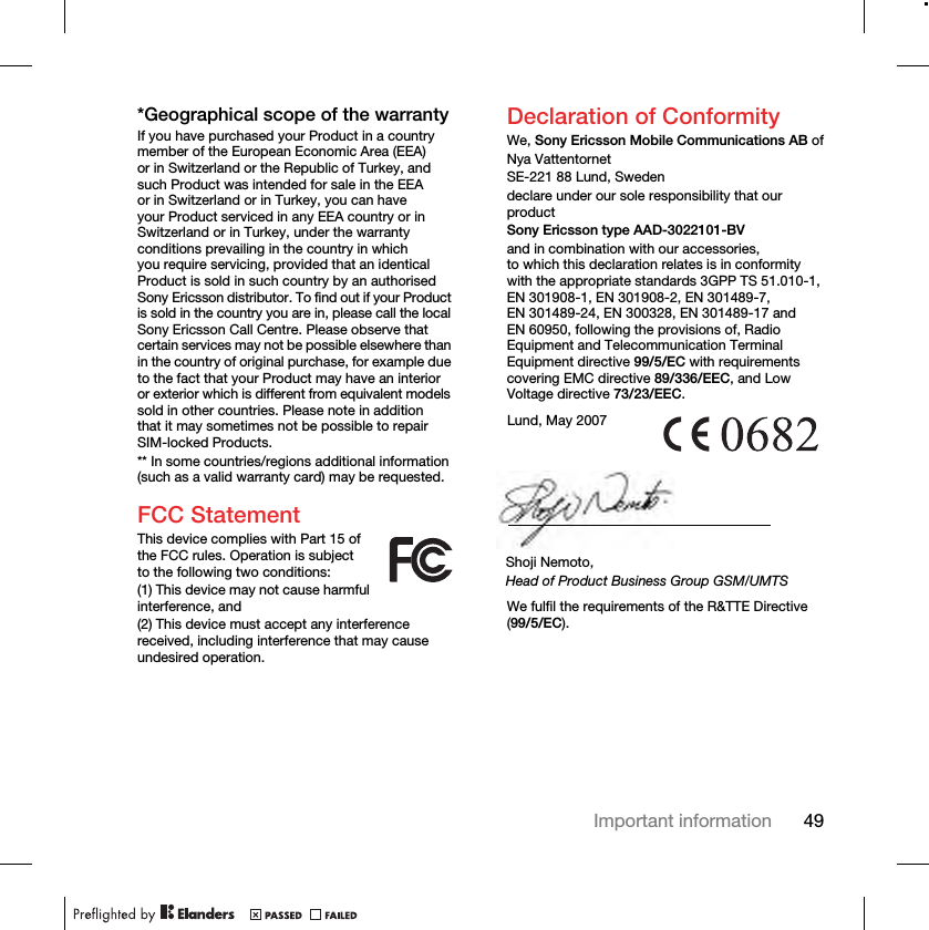 49Important information*Geographical scope of the warrantyIf you have purchased your Product in a country member of the European Economic Area (EEA) or in Switzerland or the Republic of Turkey, and such Product was intended for sale in the EEA or in Switzerland or in Turkey, you can have your Product serviced in any EEA country or in Switzerland or in Turkey, under the warranty conditions prevailing in the country in which you require servicing, provided that an identical Product is sold in such country by an authorised Sony Ericsson distributor. To find out if your Product is sold in the country you are in, please call the local Sony Ericsson Call Centre. Please observe that certain services may not be possible elsewhere than in the country of original purchase, for example due to the fact that your Product may have an interior or exterior which is different from equivalent models sold in other countries. Please note in addition that it may sometimes not be possible to repair SIM-locked Products.** In some countries/regions additional information (such as a valid warranty card) may be requested.FCC StatementThis device complies with Part 15 of the FCC rules. Operation is subject to the following two conditions:(1) This device may not cause harmful interference, and(2) This device must accept any interference received, including interference that may cause undesired operation.Declaration of ConformityWe, Sony Ericsson Mobile Communications AB ofNya VattentornetSE-221 88 Lund, Swedendeclare under our sole responsibility that our productSony Ericsson type AAD-3022101-BVand in combination with our accessories, to which this declaration relates is in conformity with the appropriate standards 3GPP TS 51.010-1, EN 301908-1, EN 301908-2, EN 301489-7, EN 301489-24, EN 300328, EN 301489-17 and EN 60950, following the provisions of, Radio Equipment and Telecommunication Terminal Equipment directive 99/5/EC with requirements covering EMC directive 89/336/EEC, and Low Voltage directive 73/23/EEC. We fulfil the requirements of the R&amp;TTE Directive (99/5/EC).Lund, May 2007Shoji Nemoto,Head of Product Business Group GSM/UMTS