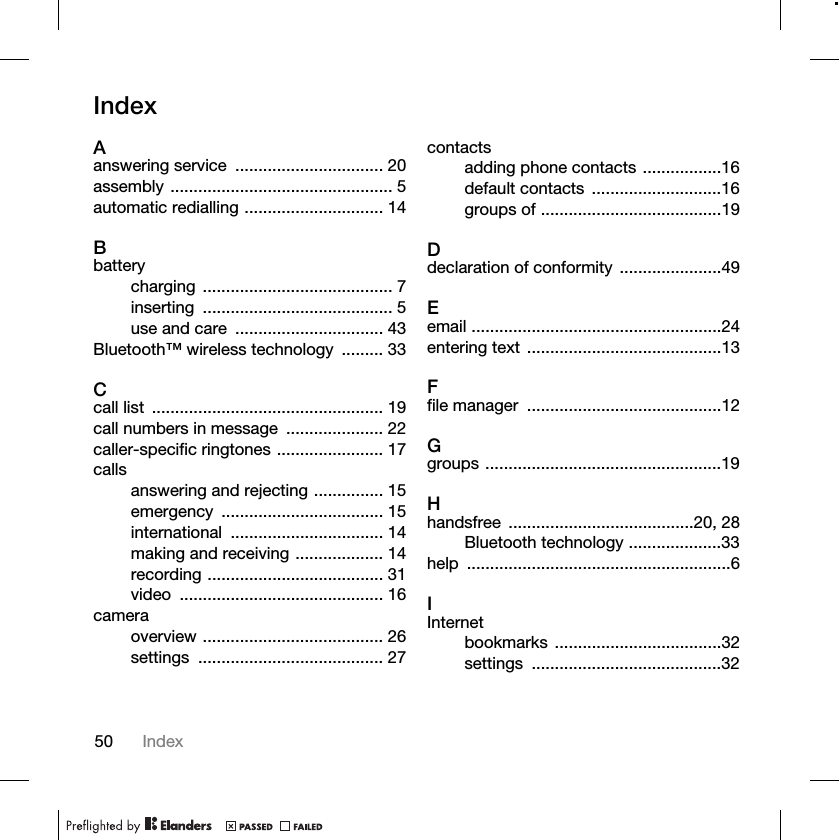 50 IndexIndexAanswering service  ................................ 20assembly ................................................ 5automatic redialling .............................. 14Bbatterycharging ......................................... 7inserting ......................................... 5use and care  ................................ 43Bluetooth™ wireless technology  ......... 33Ccall list  .................................................. 19call numbers in message  ..................... 22caller-specific ringtones ....................... 17callsanswering and rejecting ............... 15emergency ................................... 15international ................................. 14making and receiving ................... 14recording ...................................... 31video ............................................ 16cameraoverview ....................................... 26settings ........................................ 27contactsadding phone contacts .................16default contacts  ............................16groups of .......................................19Ddeclaration of conformity  ......................49Eemail ......................................................24entering text  ..........................................13Ffile manager  ..........................................12Ggroups ...................................................19Hhandsfree ........................................20, 28Bluetooth technology ....................33help .........................................................6IInternetbookmarks ....................................32settings .........................................32