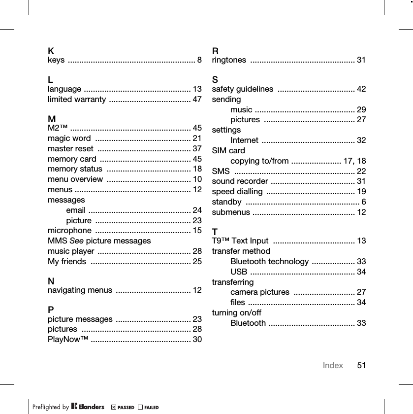 51IndexKkeys ........................................................ 8Llanguage ............................................... 13limited warranty .................................... 47MM2™ ..................................................... 45magic word  .......................................... 21master reset  ......................................... 37memory card  ........................................ 45memory status  ..................................... 18menu overview  ..................................... 10menus ................................................... 12messagesemail ............................................. 24picture .......................................... 23microphone .......................................... 15MMS See picture messagesmusic player  ......................................... 28My friends  ............................................ 25Nnavigating menus  ................................. 12Ppicture messages ................................. 23pictures ................................................ 28PlayNow™ ............................................ 30Rringtones .............................................. 31Ssafety guidelines  .................................. 42sendingmusic ............................................ 29pictures ........................................ 27settingsInternet ......................................... 32SIM cardcopying to/from ...................... 17, 18SMS ..................................................... 22sound recorder ..................................... 31speed dialling  ....................................... 19standby .................................................. 6submenus ............................................. 12TT9™ Text Input  .................................... 13transfer methodBluetooth technology ................... 33USB .............................................. 34transferringcamera pictures  ........................... 27files ............................................... 34turning on/offBluetooth ...................................... 33