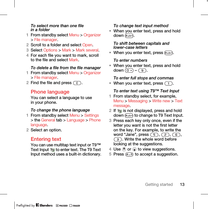 13Getting startedTo select more than one file in a folder1From standby select Menu &gt; Organizer &gt; File manager.2Scroll to a folder and select Open.3Select Options &gt; Mark &gt; Mark several.4For each file you want to mark, scroll to the file and select Mark.To delete a file from the file manager1From standby select Menu &gt; Organizer &gt; File manager.2Find the file and press  .Phone language You can select a language to use in your phone.To change the phone language1From standby select Menu &gt; Settings &gt; the General tab &gt; Language &gt; Phone language.2Select an option.Entering textYou can use multitap text input or T9™ Text Input   to enter text. The T9 Text Input method uses a built-in dictionary.To change text input method•When you enter text, press and hold down .To shift between capitals and lower-case letters•When you enter text, press  .To enter numbers•When you enter text, press and hold down  – .To enter full stops and commas•When you enter text, press  .To enter text using T9™ Text Input 1From standby select, for example, Menu &gt; Messaging &gt; Write new &gt; Text message.2If   is not displayed, press and hold down   to change to T9 Text Input. 3Press each key only once, even if the letter you want is not the first letter on the key. For example, to write the word “Jane”, press  ,  ,  , . Write the whole word before looking at the suggestions.4Use   or   to view suggestions.5Press   to accept a suggestion.