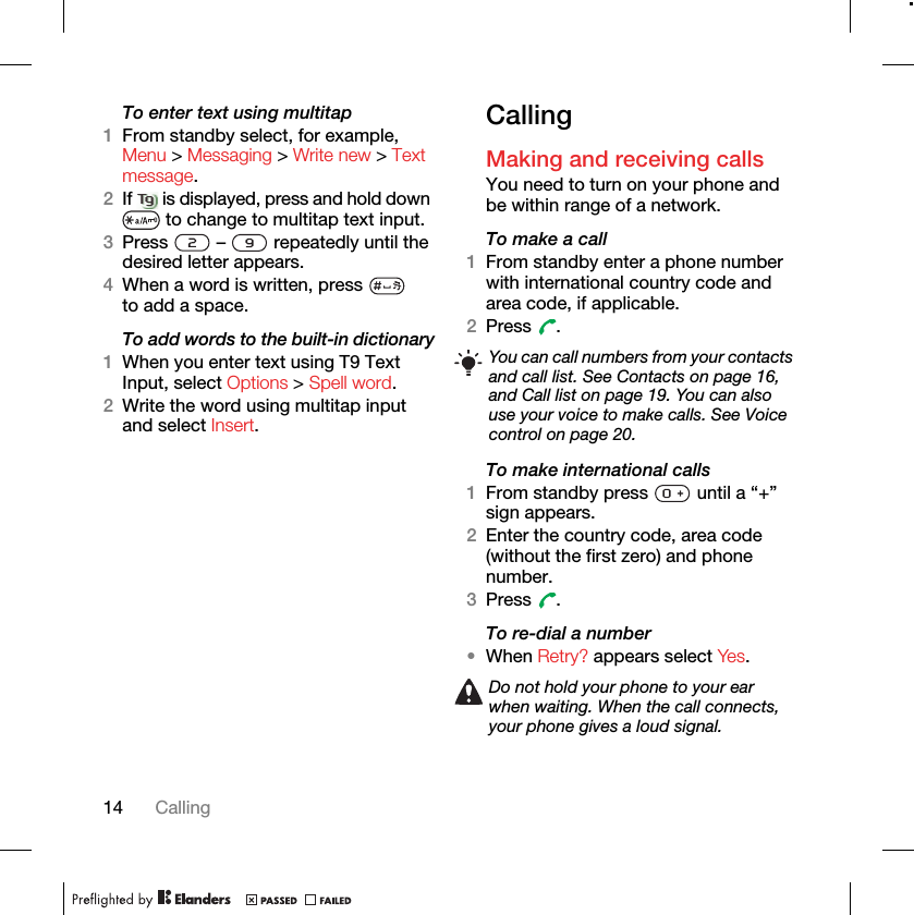 14 CallingTo enter text using multitap 1From standby select, for example, Menu &gt; Messaging &gt; Write new &gt; Text message. 2If   is displayed, press and hold down  to change to multitap text input.3Press   –   repeatedly until the desired letter appears.4When a word is written, press   to add a space.To add words to the built-in dictionary1When you enter text using T9 Text Input, select Options &gt; Spell word.2Write the word using multitap input and select Insert.CallingMaking and receiving callsYou need to turn on your phone and be within range of a network.To make a call1From standby enter a phone number with international country code and area code, if applicable.2Press .To make international calls1From standby press   until a “+” sign appears.2Enter the country code, area code (without the first zero) and phone number. 3Press .To re-dial a number•When Retry? appears select Yes.You can call numbers from your contacts and call list. See Contacts on page 16, and Call list on page 19. You can also use your voice to make calls. See Voice control on page 20.Do not hold your phone to your ear when waiting. When the call connects, your phone gives a loud signal.