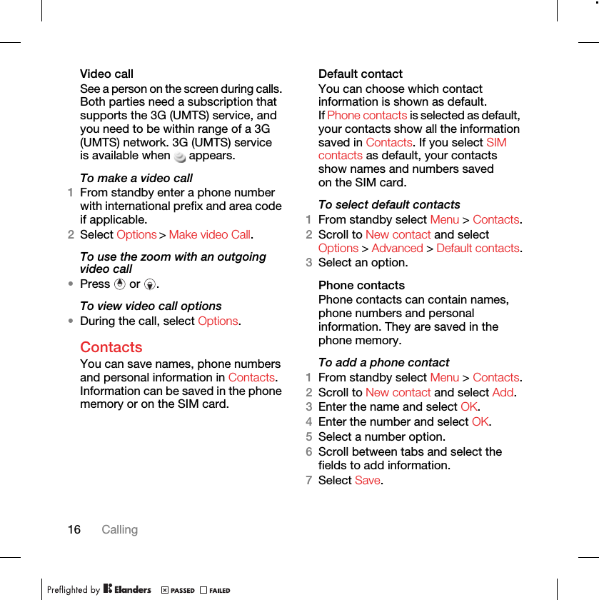16 CallingVideo call See a person on the screen during calls. Both parties need a subscription that supports the 3G (UMTS) service, and you need to be within range of a 3G (UMTS) network. 3G (UMTS) service is available when appears.To make a video call1From standby enter a phone number with international prefix and area code if applicable.2To use the zoom with an outgoing video call•Press  or .To view video call options•During the call, select Options.ContactsYou can save names, phone numbers and personal information in Contacts. Information can be saved in the phone memory or on the SIM card.Default contactYou can choose which contact information is shown as default. If Phone contacts is selected as default, your contacts show all the information saved in Contacts. If you select SIM contacts as default, your contacts show names and numbers saved on the SIM card.To select default contacts1From standby select Menu &gt; Contacts.2Scroll to New contact and select 3Select an option.Phone contactsPhone contacts can contain names, phone numbers and personal information. They are saved in the phone memory.To add a phone contact1From standby select Menu &gt; Contacts.2Scroll to New contact and select Add.3Enter the name and select OK.4Enter the number and select OK.5Select a number option.6Scroll between tabs and select the fields to add information.7Select Save.Options &gt; Advanced &gt; Default contacts.Select Options &gt; Make video Call.