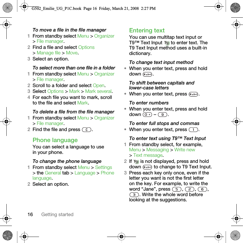 16 Getting startedTo move a file in the file manager1From standby select Menu &gt; Organizer &gt; File manager.2Find a file and select Options &gt; Manage file &gt; Move.3Select an option.To select more than one file in a folder1From standby select Menu &gt; Organizer &gt; File manager.2Scroll to a folder and select Open.3Select Options &gt; Mark &gt; Mark several.4For each file you want to mark, scroll to the file and select Mark.To delete a file from the file manager1From standby select Menu &gt; Organizer &gt; File manager.2Find the file and press  .Phone languageYou can select a language to use in your phone.To change the phone language1From standby select Menu &gt; Settings &gt; the General tab &gt; Language &gt; Phone language.2Select an option.Entering textYou can use multitap text input or T9™ Text Input   to enter text. The T9 Text Input method uses a built-in dictionary.To change text input method•When you enter text, press and hold down .To shift between capitals and lower-case letters•When you enter text, press  .To enter numbers•When you enter text, press and hold down  – .To enter full stops and commas•When you enter text, press  .To enter text using T9™ Text Input 1From standby select, for example, Menu &gt; Messaging &gt; Write new &gt; Text message.2If   is not displayed, press and hold down   to change to T9 Text Input.3Press each key only once, even if the letter you want is not the first letter on the key. For example, to write the word “Jane”, press  ,  ,  , . Write the whole word before looking at the suggestions.G502_Emilie_UG_P1C.book  Page 16  Friday, March 21, 2008  2:27 PM