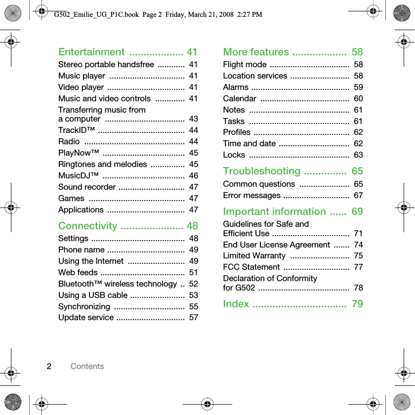 2ContentsEntertainment ................... 41Stereo portable handsfree ............  41Music player  .................................  41Video player ..................................  41Music and video controls  .............  41Transferring music from a computer  ...................................  43TrackID™ ......................................  44Radio ............................................  44PlayNow™ ....................................  45Ringtones and melodies  ...............  45MusicDJ™ ....................................  46Sound recorder .............................  47Games ..........................................  47Applications ..................................  47Connectivity ...................... 48Settings .........................................  48Phone name ..................................  49Using the Internet  .........................  49Web feeds .....................................  51Bluetooth™ wireless technology ..  52Using a USB cable ........................  53Synchronizing ...............................  55Update service ..............................  57More features ...................  58Flight mode ...................................  58Location services ..........................  58Alarms ...........................................  59Calendar .......................................  60Notes ............................................  61Tasks ............................................  61Profiles ..........................................  62Time and date ...............................  62Locks ............................................  63Troubleshooting ...............  65Common questions  ......................  65Error messages .............................  67Important information ......  69Guidelines for Safe and Efficient Use ..................................  71End User License Agreement  .......  74Limited Warranty  ..........................  75FCC Statement  .............................  77Declaration of Conformity for G502 ........................................  78Index .................................  79G502_Emilie_UG_P1C.book  Page 2  Friday, March 21, 2008  2:27 PM