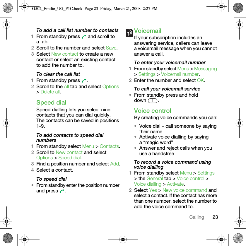 23CallingTo add a call list number to contacts1From standby press   and scroll to a tab.2Scroll to the number and select Save.3Select New contact to create a new contact or select an existing contact to add the number to.To clear the call list1From standby press  .2Scroll to the All tab and select Options &gt; Delete all.Speed dialSpeed dialling lets you select nine contacts that you can dial quickly. The contacts can be saved in positions 1-9.To add contacts to speed dial numbers1From standby select Menu &gt; Contacts.2Scroll to New contact and select Options &gt; Speed dial.3Find a position number and select Add.4Select a contact.To speed dial•From standby enter the position number and press  .VoicemailIf your subscription includes an answering service, callers can leave a voicemail message when you cannot answer a call.To enter your voicemail number1From standby select Menu &gt; Messaging &gt; Settings &gt; Voicemail number.2Enter the number and select OK.To call your voicemail service•From standby press and hold down .Voice controlBy creating voice commands you can:•Voice dial – call someone by saying their name•Activate voice dialling by saying a “magic word”•Answer and reject calls when you use a handsfreeTo record a voice command using voice dialling1From standby select Menu &gt; Settings &gt; the General tab &gt; Voice control &gt; Voice dialling &gt; Activate.2Select Yes &gt; New voice command and select a contact. If the contact has more than one number, select the number to add the voice command to.G502_Emilie_UG_P1C.book  Page 23  Friday, March 21, 2008  2:27 PM