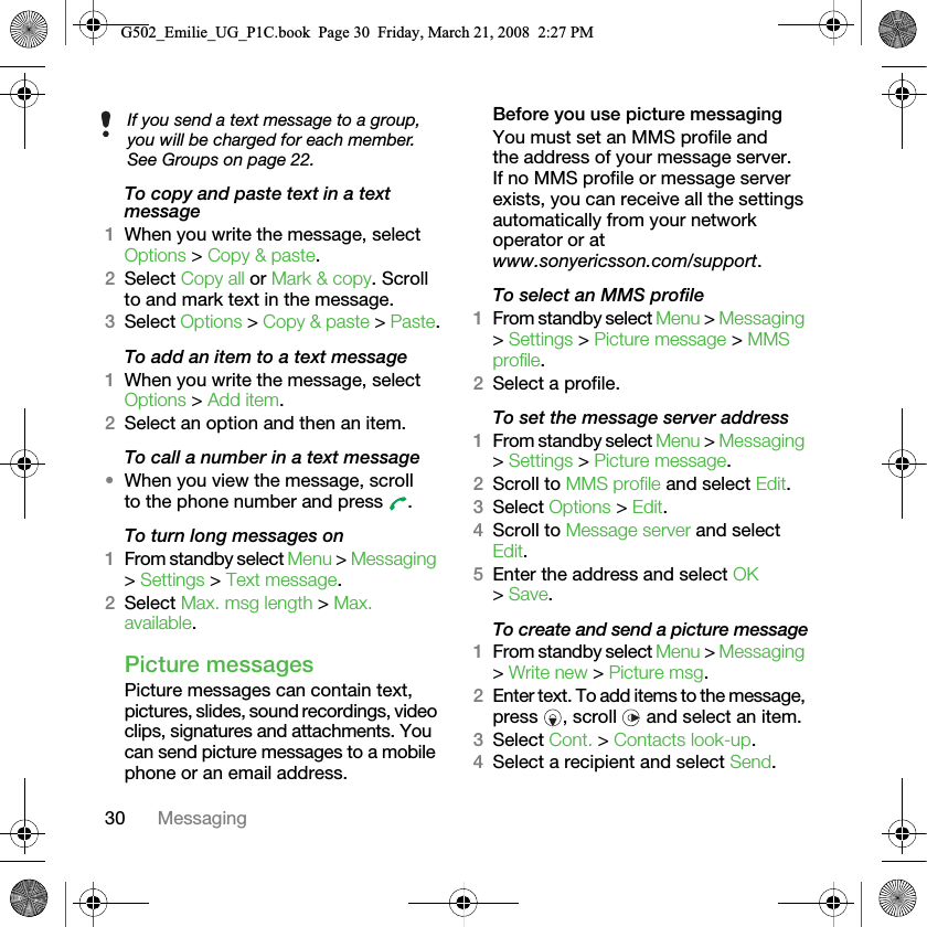 30 MessagingTo copy and paste text in a text message1When you write the message, select Options &gt; Copy &amp; paste.2Select Copy all or Mark &amp; copy. Scroll to and mark text in the message.3Select Options &gt; Copy &amp; paste &gt; Paste.To add an item to a text message1When you write the message, select Options &gt; Add item.2Select an option and then an item.To call a number in a text message•When you view the message, scroll to the phone number and press  .To turn long messages on1From standby select Menu &gt; Messaging &gt; Settings &gt; Text message.2Select Max. msg length &gt; Max. available.Picture messagesPicture messages can contain text, pictures, slides, sound recordings, video clips, signatures and attachments. You can send picture messages to a mobile phone or an email address.Before you use picture messagingYou must set an MMS profile and the address of your message server. If no MMS profile or message server exists, you can receive all the settings automatically from your network operator or at www.sonyericsson.com/support.To select an MMS profile1From standby select Menu &gt; Messaging &gt; Settings &gt; Picture message &gt; MMS profile.2Select a profile.To set the message server address1From standby select Menu &gt; Messaging &gt; Settings &gt; Picture message.2Scroll to MMS profile and select Edit.3Select Options &gt; Edit.4Scroll to Message server and select Edit.5Enter the address and select OK &gt; Save.To create and send a picture message1From standby select Menu &gt; Messaging &gt; Write new &gt; Picture msg.2Enter text. To add items to the message, press  , scroll   and select an item.3Select Cont. &gt; Contacts look-up.4Select a recipient and select Send.If you send a text message to a group, you will be charged for each member. See Groups on page 22.G502_Emilie_UG_P1C.book  Page 30  Friday, March 21, 2008  2:27 PM