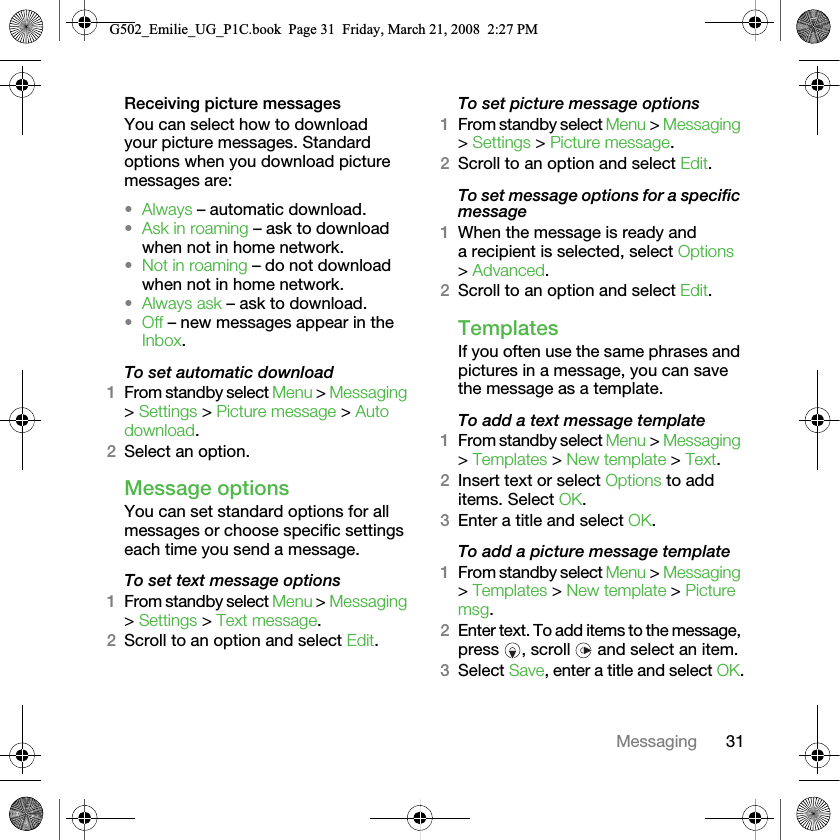 31MessagingReceiving picture messagesYou can select how to download your picture messages. Standard options when you download picture messages are:•Always – automatic download.•Ask in roaming – ask to download when not in home network.•Not in roaming – do not download when not in home network.•Always ask – ask to download.•Off – new messages appear in the Inbox.To set automatic download 1From standby select Menu &gt; Messaging &gt; Settings &gt; Picture message &gt; Auto download.2Select an option.Message options You can set standard options for all messages or choose specific settings each time you send a message.To set text message options1From standby select Menu &gt; Messaging &gt; Settings &gt; Text message.2Scroll to an option and select Edit.To set picture message options1From standby select Menu &gt; Messaging &gt; Settings &gt; Picture message.2Scroll to an option and select Edit.To set message options for a specific message1When the message is ready and a recipient is selected, select Options &gt; Advanced.2Scroll to an option and select Edit.Templates If you often use the same phrases and pictures in a message, you can save the message as a template.To add a text message template1From standby select Menu &gt; Messaging &gt; Templates &gt; New template &gt; Text.2Insert text or select Options to add items. Select OK.3Enter a title and select OK.To add a picture message template1From standby select Menu &gt; Messaging &gt; Templates &gt; New template &gt; Picture msg.2Enter text. To add items to the message, press  , scroll   and select an item.3Select Save, enter a title and select OK.G502_Emilie_UG_P1C.book  Page 31  Friday, March 21, 2008  2:27 PM