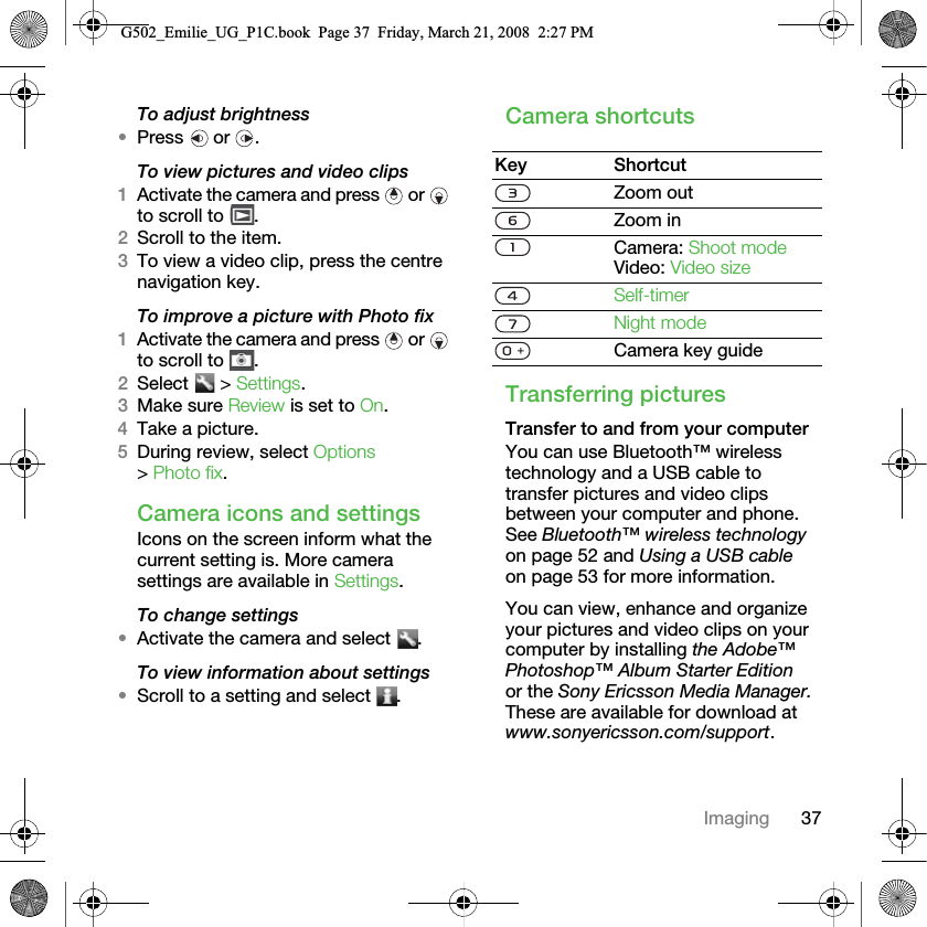 37ImagingTo adjust brightness•Press  or .To view pictures and video clips1Activate the camera and press   or   to scroll to  .2Scroll to the item.3To view a video clip, press the centre navigation key.To improve a picture with Photo fix1Activate the camera and press   or   to scroll to  .2Select  &gt; Settings.3Make sure Review is set to On.4Take a picture.5During review, select Options &gt; Photo fix.Camera icons and settingsIcons on the screen inform what the current setting is. More camera settings are available in Settings.To change settings•Activate the camera and select  .To view information about settings•Scroll to a setting and select  .Camera shortcutsTransferring picturesTransfer to and from your computerYou can use Bluetooth™ wireless technology and a USB cable to transfer pictures and video clips between your computer and phone. See Bluetooth™ wireless technology on page 52 and Using a USB cable on page 53 for more information.You can view, enhance and organize your pictures and video clips on your computer by installing the Adobe™ Photoshop™ Album Starter Edition or the Sony Ericsson Media Manager. These are available for download at www.sonyericsson.com/support.Key ShortcutZoom outZoom inCamera: Shoot modeVideo: Video sizeSelf-timerNight modeCamera key guideG502_Emilie_UG_P1C.book  Page 37  Friday, March 21, 2008  2:27 PM