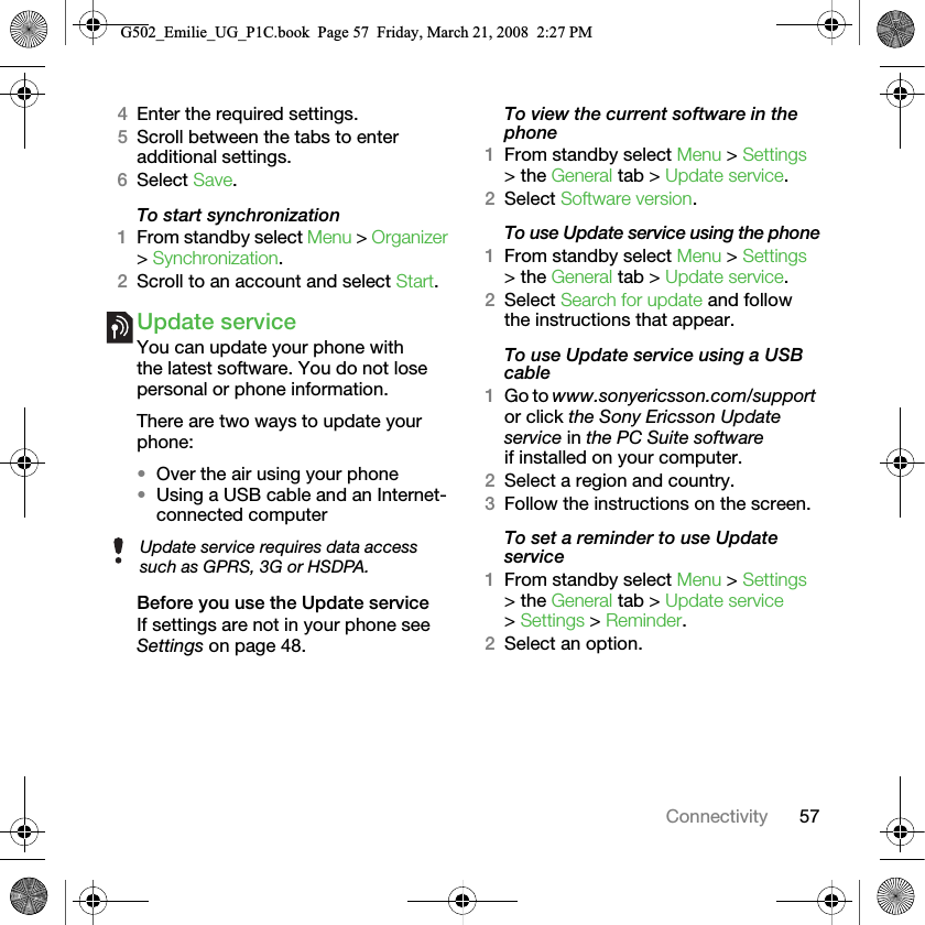 57Connectivity4Enter the required settings.5Scroll between the tabs to enter additional settings.6Select Save.To start synchronization1From standby select Menu &gt; Organizer &gt; Synchronization.2Scroll to an account and select Start.Update serviceYou can update your phone with the latest software. You do not lose personal or phone information.There are two ways to update your phone:•Over the air using your phone•Using a USB cable and an Internet-connected computerBefore you use the Update serviceIf settings are not in your phone see Settings on page 48.To view the current software in the phone1From standby select Menu &gt; Settings &gt; the General tab &gt; Update service.2Select Software version.To use Update service using the phone1From standby select Menu &gt; Settings &gt; the General tab &gt; Update service.2Select Search for update and follow the instructions that appear.To use Update service using a USB cable1Go to www.sonyericsson.com/support or click the Sony Ericsson Update service in the PC Suite software if installed on your computer.2Select a region and country.3Follow the instructions on the screen.To set a reminder to use Update service1From standby select Menu &gt; Settings &gt; the General tab &gt; Update service &gt; Settings &gt; Reminder.2Select an option.Update service requires data access such as GPRS, 3G or HSDPA.G502_Emilie_UG_P1C.book  Page 57  Friday, March 21, 2008  2:27 PM