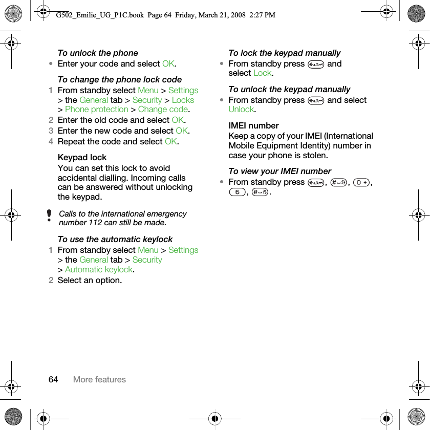 64 More featuresTo unlock the phone•Enter your code and select OK.To change the phone lock code1From standby select Menu &gt; Settings &gt; the General tab &gt; Security &gt; Locks &gt; Phone protection &gt; Change code.2Enter the old code and select OK.3Enter the new code and select OK.4Repeat the code and select OK.Keypad lock You can set this lock to avoid accidental dialling. Incoming calls can be answered without unlocking the keypad.To use the automatic keylock1From standby select Menu &gt; Settings &gt; the General tab &gt; Security &gt; Automatic keylock.2Select an option.To lock the keypad manually•From standby press   and select Lock.To unlock the keypad manually•From standby press   and select Unlock.IMEI numberKeep a copy of your IMEI (International Mobile Equipment Identity) number in case your phone is stolen.To view your IMEI number•From standby press  ,  ,  , , .Calls to the international emergency number 112 can still be made.G502_Emilie_UG_P1C.book  Page 64  Friday, March 21, 2008  2:27 PM