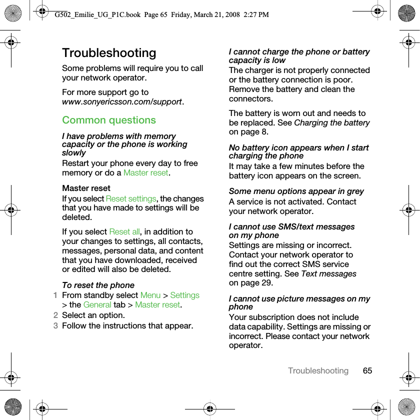 65TroubleshootingTroubleshootingSome problems will require you to call your network operator.For more support go to www.sonyericsson.com/support.Common questionsI have problems with memory capacity or the phone is working slowlyRestart your phone every day to free memory or do a Master reset.Master reset If you select Reset settings, the changes that you have made to settings will be deleted.If you select Reset all, in addition to your changes to settings, all contacts, messages, personal data, and content that you have downloaded, received or edited will also be deleted.To reset the phone 1From standby select Menu &gt; Settings &gt; the General tab &gt; Master reset.2Select an option.3Follow the instructions that appear.I cannot charge the phone or battery capacity is lowThe charger is not properly connected or the battery connection is poor. Remove the battery and clean the connectors.The battery is worn out and needs to be replaced. See Charging the battery on page 8.No battery icon appears when I start charging the phoneIt may take a few minutes before the battery icon appears on the screen.Some menu options appear in greyA service is not activated. Contact your network operator.I cannot use SMS/text messages on my phoneSettings are missing or incorrect. Contact your network operator to find out the correct SMS service centre setting. See Text messages on page 29.I cannot use picture messages on my phoneYour subscription does not include data capability. Settings are missing or incorrect. Please contact your network operator.G502_Emilie_UG_P1C.book  Page 65  Friday, March 21, 2008  2:27 PM