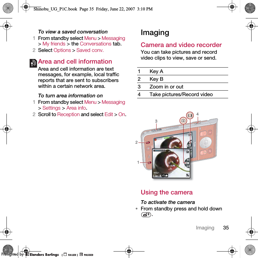 35ImagingTo view a saved conversation1From standby select Menu &gt; Messaging &gt; My friends &gt; the Conversations tab.2Select Options &gt; Saved conv.Area and cell informationArea and cell information are text messages, for example, local traffic reports that are sent to subscribers within a certain network area.To turn area information on1From standby select Menu &gt; Messaging &gt; Settings &gt; Area info.2Scroll to Reception and select Edit &gt; On.ImagingCamera and video recorder You can take pictures and record video clips to view, save or send.Using the cameraTo activate the camera•From standby press and hold down .1Key A2Key B3 Zoom in or out4 Take pictures/Record video3421Shinobu_UG_P1C.book  Page 35  Friday, June 22, 2007  3:10 PM0REFLIGHTEDBY0REFLIGHTEDBY