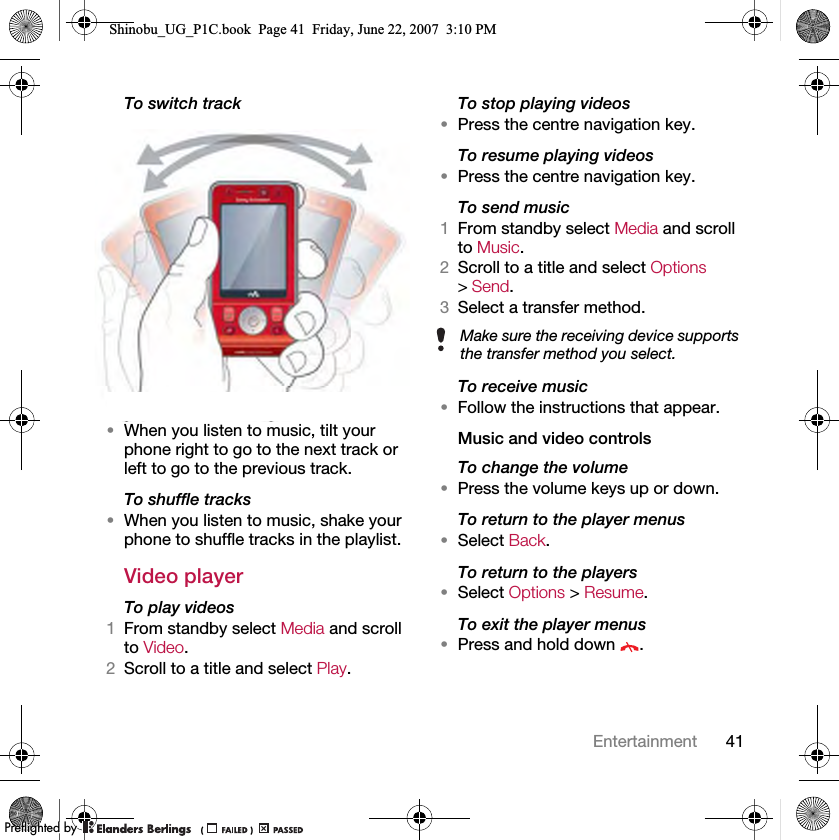 41EntertainmentTo switch track •When you listen to music, tilt your phone right to go to the next track or left to go to the previous track.To shuffle tracks•When you listen to music, shake your phone to shuffle tracks in the playlist.Video playerTo play videos1From standby select Media and scroll to Video.2Scroll to a title and select Play.To stop playing videos•Press the centre navigation key.To resume playing videos•Press the centre navigation key.To send music1From standby select Media and scroll to Music.2Scroll to a title and select Options &gt; Send.3Select a transfer method.To receive music•Follow the instructions that appear.Music and video controlsTo change the volume•Press the volume keys up or down.To return to the player menus•Select Back.To return to the players•Select Options &gt; Resume.To exit the player menus•Press and hold down  .Make sure the receiving device supports the transfer method you select.Shinobu_UG_P1C.book  Page 41  Friday, June 22, 2007  3:10 PM0REFLIGHTEDBY0REFLIGHTEDBY
