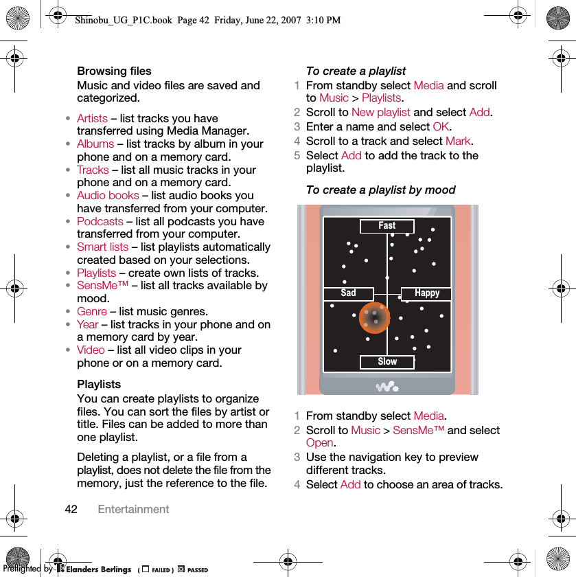 42 EntertainmentBrowsing filesMusic and video files are saved and categorized.•Artists – list tracks you have transferred using Media Manager.•Albums – list tracks by album in your phone and on a memory card.•Tra cks – list all music tracks in your phone and on a memory card.•Audio books – list audio books you have transferred from your computer.•Podcasts – list all podcasts you have transferred from your computer.•Smart lists – list playlists automatically created based on your selections.•Playlists – create own lists of tracks.•SensMe™ – list all tracks available by mood.•Genre – list music genres.•Year – list tracks in your phone and on a memory card by year.•Video – list all video clips in your phone or on a memory card.PlaylistsYou can create playlists to organize files. You can sort the files by artist or title. Files can be added to more than one playlist.Deleting a playlist, or a file from a playlist, does not delete the file from the memory, just the reference to the file.To create a playlist1From standby select Media and scroll to Music &gt; Playlists.2Scroll to New playlist and select Add.3Enter a name and select OK.4Scroll to a track and select Mark.5Select Add to add the track to the playlist.To create a playlist by mood 1From standby select Media.2Scroll to Music &gt; SensMe™ and select Open.3Use the navigation key to preview different tracks.4Select Add to choose an area of tracks.Sad HappySlowFastShinobu_UG_P1C.book  Page 42  Friday, June 22, 2007  3:10 PM0REFLIGHTEDBY0REFLIGHTEDBY
