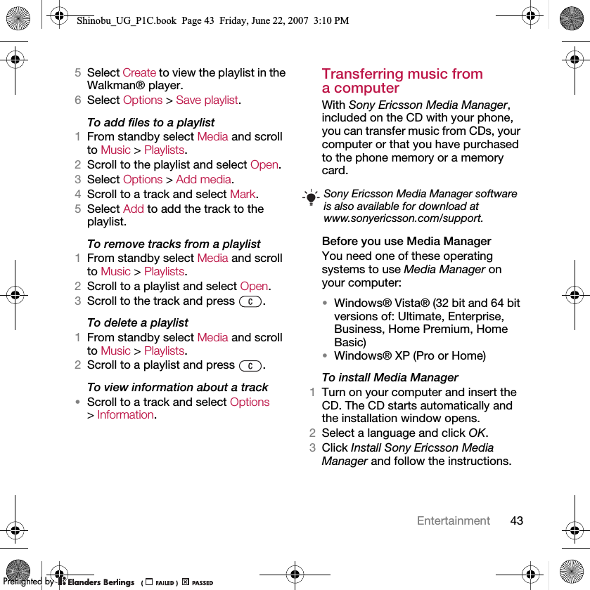 43Entertainment5Select Create to view the playlist in the Walkman® player.6Select Options &gt; Save playlist.To add files to a playlist1From standby select Media and scroll to Music &gt; Playlists.2Scroll to the playlist and select Open.3Select Options &gt; Add media.4Scroll to a track and select Mark.5Select Add to add the track to the playlist.To remove tracks from a playlist1From standby select Media and scroll to Music &gt; Playlists.2Scroll to a playlist and select Open.3Scroll to the track and press  .To delete a playlist1From standby select Media and scroll to Music &gt; Playlists.2Scroll to a playlist and press  .To view information about a track•Scroll to a track and select Options &gt; Information.Transferring music from a computerWith Sony Ericsson Media Manager, included on the CD with your phone, you can transfer music from CDs, your computer or that you have purchased to the phone memory or a memory card.Before you use Media ManagerYou need one of these operating systems to use Media Manager on your computer:•Windows® Vista® (32 bit and 64 bit versions of: Ultimate, Enterprise, Business, Home Premium, Home Basic)•Windows® XP (Pro or Home)To install Media Manager1Turn on your computer and insert the CD. The CD starts automatically and the installation window opens.2Select a language and click OK.3Click Install Sony Ericsson Media Manager and follow the instructions.Sony Ericsson Media Manager software is also available for download at www.sonyericsson.com/support.Shinobu_UG_P1C.book  Page 43  Friday, June 22, 2007  3:10 PM0REFLIGHTEDBY0REFLIGHTEDBY