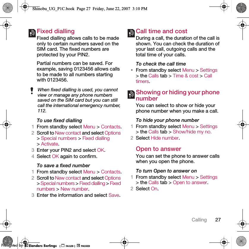 27CallingFixed dialling Fixed dialling allows calls to be made only to certain numbers saved on the SIM card. The fixed numbers are protected by your PIN2.Partial numbers can be saved. For example, saving 0123456 allows calls to be made to all numbers starting with 0123456.To use fixed dialling1From standby select Menu &gt; Contacts.2Scroll to New contact and select Options &gt; Special numbers &gt; Fixed dialling &gt; Activate.3Enter your PIN2 and select OK.4Select OK again to confirm.To save a fixed number1From standby select Menu &gt; Contacts.2Scroll to New contact and select Options &gt; Special numbers &gt; Fixed dialling &gt; Fixed numbers &gt; New number.3Enter the information and select Save.Call time and costDuring a call, the duration of the call is shown. You can check the duration of your last call, outgoing calls and the total time of your calls.To check the call time•From standby select Menu &gt; Settings &gt; the Calls tab &gt; Time &amp; cost &gt; Call timers.Showing or hiding your phone numberYou can select to show or hide your phone number when you make a call.To hide your phone number 1From standby select Menu &gt; Settings &gt; the Calls tab &gt; Show/hide my no.2Select Hide number.Open to answerYou can set the phone to answer calls when you open the phone.To turn Open to answer on1From standby select Menu &gt; Settings &gt; the Calls tab &gt; Open to answer.2Select On.When fixed dialling is used, you cannot view or manage any phone numbers saved on the SIM card but you can still call the international emergency number, 112.Shinobu_UG_P1C.book  Page 27  Friday, June 22, 2007  3:10 PM0REFLIGHTEDBY0REFLIGHTEDBY