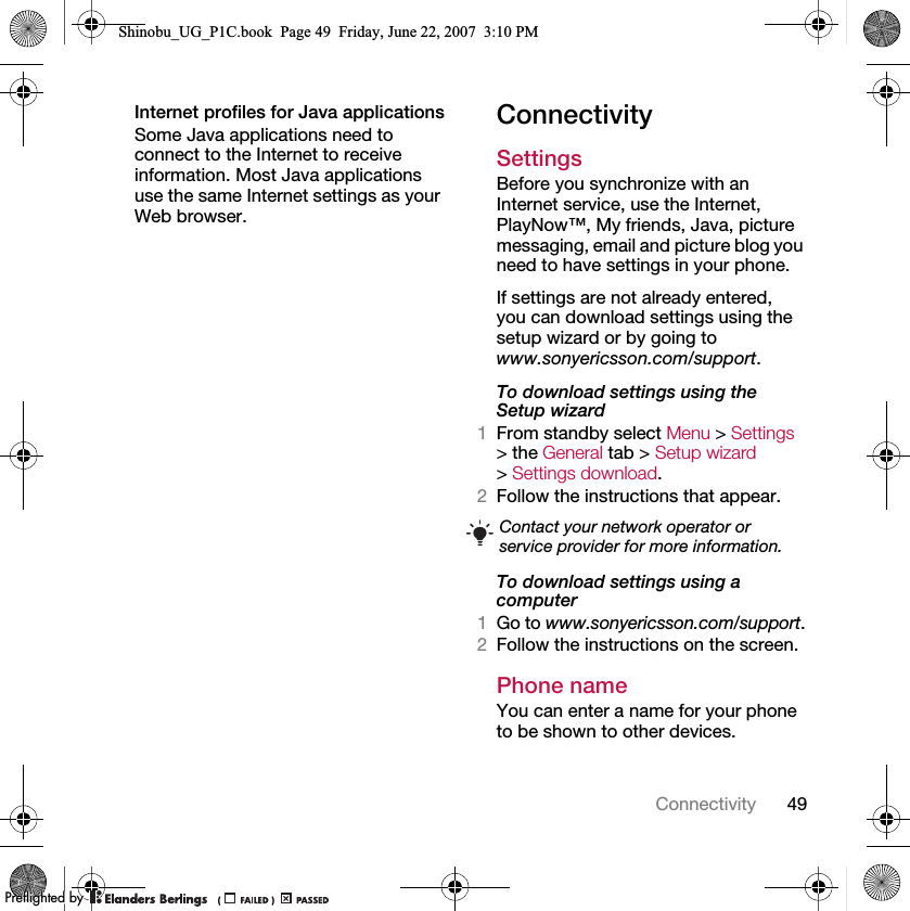 49ConnectivityInternet profiles for Java applicationsSome Java applications need to connect to the Internet to receive information. Most Java applications use the same Internet settings as your Web browser.ConnectivitySettings Before you synchronize with an Internet service, use the Internet, PlayNow™, My friends, Java, picture messaging, email and picture blog you need to have settings in your phone.If settings are not already entered, you can download settings using the setup wizard or by going to www.sonyericsson.com/support.To download settings using the Setup wizard 1From standby select Menu &gt; Settings &gt; the General tab &gt; Setup wizard &gt; Settings download.2Follow the instructions that appear.To download settings using a computer1Go to www.sonyericsson.com/support.2Follow the instructions on the screen.Phone name You can enter a name for your phone to be shown to other devices.Contact your network operator or service provider for more information.Shinobu_UG_P1C.book  Page 49  Friday, June 22, 2007  3:10 PM0REFLIGHTEDBY0REFLIGHTEDBY