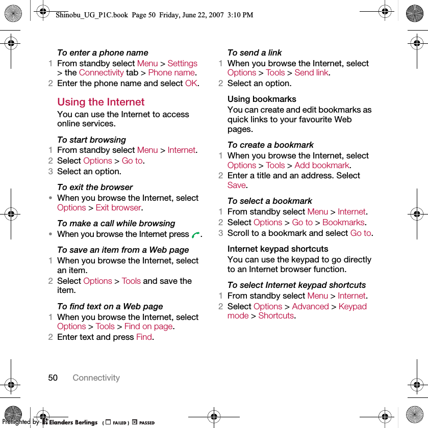 50 ConnectivityTo enter a phone name1From standby select Menu &gt; Settings &gt; the Connectivity tab &gt; Phone name.2Enter the phone name and select OK.Using the InternetYou can use the Internet to access online services.To start browsing1From standby select Menu &gt; Internet.2Select Options &gt; Go to.3Select an option.To exit the browser•When you browse the Internet, select Options &gt; Exit browser.To make a call while browsing•When you browse the Internet press  .To save an item from a Web page1When you browse the Internet, select an item.2Select Options &gt; Tools and save the item.To find text on a Web page1When you browse the Internet, select Options &gt; Tools &gt; Find on page.2Enter text and press Find.To send a link1When you browse the Internet, select Options &gt; To o ls  &gt; Send link.2Select an option.Using bookmarksYou can create and edit bookmarks as quick links to your favourite Web pages.To create a bookmark1When you browse the Internet, select Options &gt; To o ls  &gt; Add bookmark.2Enter a title and an address. Select Save.To select a bookmark1From standby select Menu &gt; Internet.2Select Options &gt; Go to &gt; Bookmarks.3Scroll to a bookmark and select Go to.Internet keypad shortcutsYou can use the keypad to go directly to an Internet browser function.To select Internet keypad shortcuts1From standby select Menu &gt; Internet.2Select Options &gt; Advanced &gt; Keypad mode &gt; Shortcuts.Shinobu_UG_P1C.book  Page 50  Friday, June 22, 2007  3:10 PM0REFLIGHTEDBY0REFLIGHTEDBY