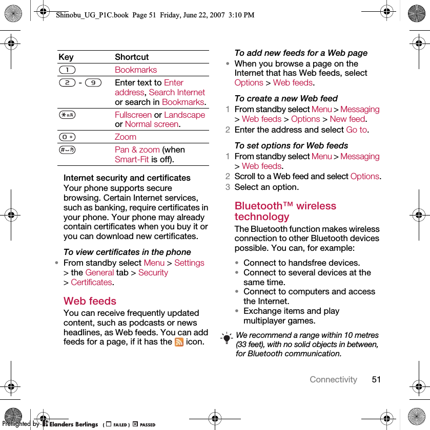 51ConnectivityInternet security and certificatesYour phone supports secure browsing. Certain Internet services, such as banking, require certificates in your phone. Your phone may already contain certificates when you buy it or you can download new certificates.To view certificates in the phone•From standby select Menu &gt; Settings &gt; the General tab &gt; Security &gt; Certificates.Web feedsYou can receive frequently updated content, such as podcasts or news headlines, as Web feeds. You can add feeds for a page, if it has the   icon.To add new feeds for a Web page•When you browse a page on the Internet that has Web feeds, select Options &gt; Web feeds.To create a new Web feed1From standby select Menu &gt; Messaging &gt; Web feeds &gt; Options &gt; New feed.2Enter the address and select Go to.To set options for Web feeds1From standby select Menu &gt; Messaging &gt; Web feeds.2Scroll to a Web feed and select Options.3Select an option.Bluetooth™ wireless technology The Bluetooth function makes wireless connection to other Bluetooth devices possible. You can, for example:•Connect to handsfree devices.•Connect to several devices at the same time.•Connect to computers and access the Internet.•Exchange items and play multiplayer games.Key ShortcutBookmarks -  Enter text to Enter address, Search Internet or search in Bookmarks.Fullscreen or Landscape or Normal screen.ZoomPan &amp; zoom (when Smart-Fit is off).We recommend a range within 10 metres (33 feet), with no solid objects in between, for Bluetooth communication.Shinobu_UG_P1C.book  Page 51  Friday, June 22, 2007  3:10 PM0REFLIGHTEDBY0REFLIGHTEDBY
