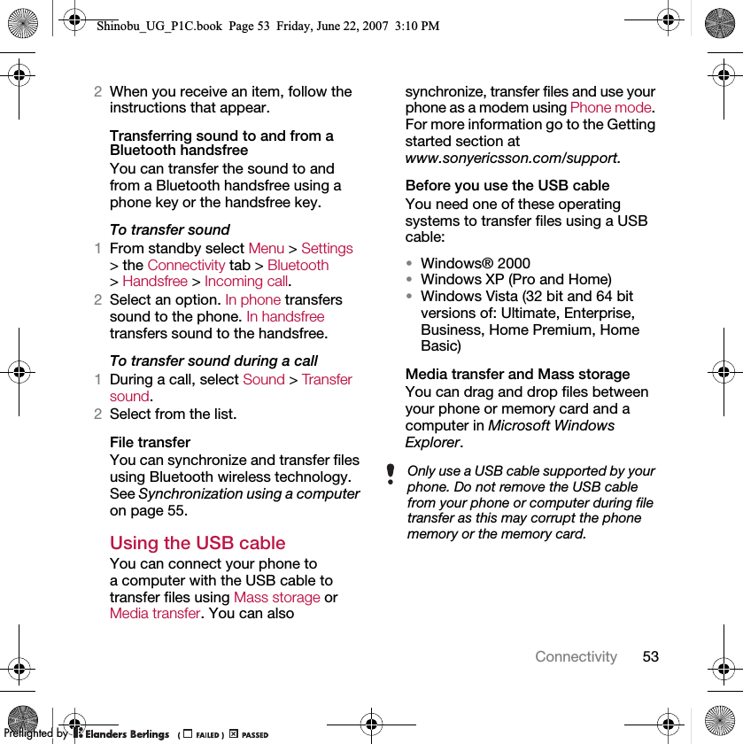 53Connectivity2When you receive an item, follow the instructions that appear.Transferring sound to and from a Bluetooth handsfreeYou can transfer the sound to and from a Bluetooth handsfree using a phone key or the handsfree key.To transfer sound1From standby select Menu &gt; Settings &gt; the Connectivity tab &gt; Bluetooth &gt; Handsfree &gt; Incoming call.2Select an option. In phone transfers sound to the phone. In handsfree transfers sound to the handsfree.To transfer sound during a call1During a call, select Sound &gt; Transfer sound.2Select from the list.File transferYou can synchronize and transfer files using Bluetooth wireless technology. See Synchronization using a computer on page 55.Using the USB cableYou can connect your phone to a computer with the USB cable to transfer files using Mass storage or Media transfer. You can also synchronize, transfer files and use your phone as a modem using Phone mode. For more information go to the Getting started section at www.sonyericsson.com/support.Before you use the USB cableYou need one of these operating systems to transfer files using a USB cable:•Windows® 2000•Windows XP (Pro and Home)•Windows Vista (32 bit and 64 bit versions of: Ultimate, Enterprise, Business, Home Premium, Home Basic)Media transfer and Mass storageYou can drag and drop files between your phone or memory card and a computer in Microsoft Windows Explorer.Only use a USB cable supported by your phone. Do not remove the USB cable from your phone or computer during file transfer as this may corrupt the phone memory or the memory card.Shinobu_UG_P1C.book  Page 53  Friday, June 22, 2007  3:10 PM0REFLIGHTEDBY0REFLIGHTEDBY