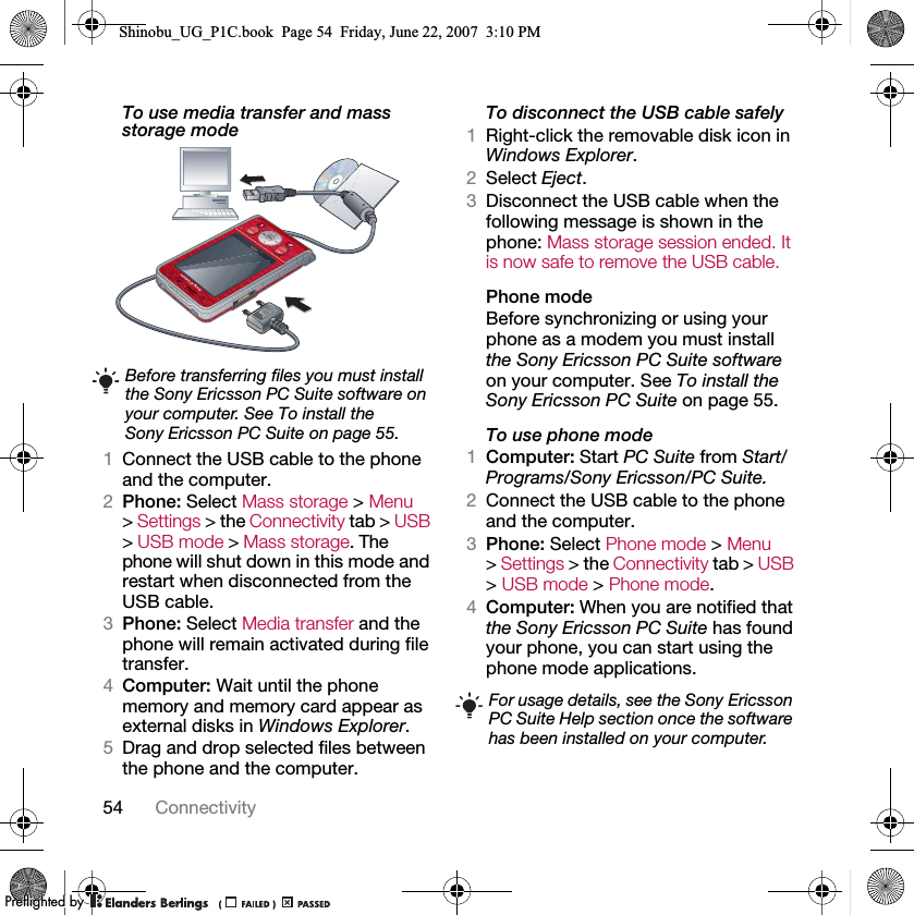 54 ConnectivityTo use media transfer and mass storage mode 1Connect the USB cable to the phone and the computer.2Phone: Select Mass storage &gt; Menu &gt; Settings &gt; the Connectivity tab &gt; USB &gt; USB mode &gt; Mass storage. The phone will shut down in this mode and restart when disconnected from the USB cable.3Phone: Select Media transfer and the phone will remain activated during file transfer.4Computer: Wait until the phone memory and memory card appear as external disks in Windows Explorer.5Drag and drop selected files between the phone and the computer.To disconnect the USB cable safely1Right-click the removable disk icon in Windows Explorer.2Select Eject.3Disconnect the USB cable when the following message is shown in the phone: Mass storage session ended. It is now safe to remove the USB cable.Phone modeBefore synchronizing or using your phone as a modem you must install the Sony Ericsson PC Suite software on your computer. See To install the Sony Ericsson PC Suite on page 55.To use phone mode1Computer: Start PC Suite from Start/Programs/Sony Ericsson/PC Suite.2Connect the USB cable to the phone and the computer.3Phone: Select Phone mode &gt; Menu &gt; Settings &gt; the Connectivity tab &gt; USB &gt; USB mode &gt; Phone mode.4Computer: When you are notified that the Sony Ericsson PC Suite has found your phone, you can start using the phone mode applications.Before transferring files you must install the Sony Ericsson PC Suite software on your computer. See To install the Sony Ericsson PC Suite on page 55.For usage details, see the Sony Ericsson PC Suite Help section once the software has been installed on your computer.Shinobu_UG_P1C.book  Page 54  Friday, June 22, 2007  3:10 PM0REFLIGHTEDBY0REFLIGHTEDBY