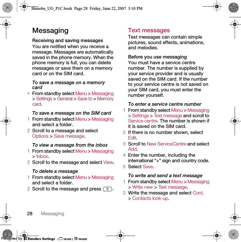 28 MessagingMessagingReceiving and saving messagesYou are notified when you receive a message. Messages are automatically saved in the phone memory. When the phone memory is full, you can delete messages or save them on a memory card or on the SIM card.To save a message on a memory card•From standby select Menu &gt; Messaging &gt; Settings &gt; General &gt; Save to &gt; Memory card.To save a message on the SIM card1From standby select Menu &gt; Messaging and select a folder.2Scroll to a message and select Options &gt; Save message.To view a message from the inbox1From standby select Menu &gt; Messaging &gt; Inbox.2Scroll to the message and select View.To delete a message1From standby select Menu &gt; Messaging and select a folder.2Scroll to the message and press  .Text messagesText messages can contain simple pictures, sound effects, animations, and melodies.Before you use messagingYou must have a service centre number. The number is supplied by your service provider and is usually saved on the SIM card. If the number to your service centre is not saved on your SIM card, you must enter the number yourself.To enter a service centre number1From standby select Menu &gt; Messaging &gt; Settings &gt; Text message and scroll to Service centre. The number is shown if it is saved on the SIM card.2If there is no number shown, select Edit.3Scroll to New ServiceCentre and select Add.4Enter the number, including the international “+” sign and country code.5Select Save.To write and send a text message1From standby select Menu &gt; Messaging &gt; Write new &gt; Text message.2Write the message and select Cont. &gt; Contacts look-up.Shinobu_UG_P1C.book  Page 28  Friday, June 22, 2007  3:10 PM0REFLIGHTEDBY0REFLIGHTEDBY