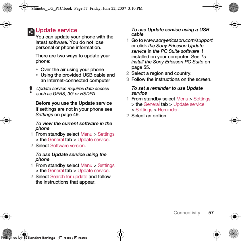 57ConnectivityUpdate service You can update your phone with the latest software. You do not lose personal or phone information.There are two ways to update your phone:•Over the air using your phone•Using the provided USB cable and an Internet-connected computerBefore you use the Update serviceIf settings are not in your phone see Settings on page 49.To view the current software in the phone1From standby select Menu &gt; Settings &gt; the General tab &gt; Update service.2Select Software version.To use Update service using the phone1From standby select Menu &gt; Settings &gt; the General tab &gt; Update service.2Select Search for update and follow the instructions that appear.To use Update service using a USB cable1Go to www.sonyericsson.com/support or click the Sony Ericsson Update service in the PC Suite software if installed on your computer. See To install the Sony Ericsson PC Suite on page 55.2Select a region and country.3Follow the instructions on the screen.To set a reminder to use Update service1From standby select Menu &gt; Settings &gt; the General tab &gt; Update service &gt; Settings &gt; Reminder.2Select an option.Update service requires data access such as GPRS, 3G or HSDPA.Shinobu_UG_P1C.book  Page 57  Friday, June 22, 2007  3:10 PM0REFLIGHTEDBY0REFLIGHTEDBY