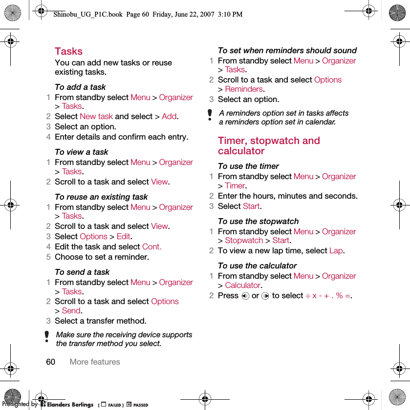 60 More featuresTasksYou can add new tasks or reuse existing tasks.To add a task1From standby select Menu &gt; Organizer &gt; Ta s k s .2Select New task and select &gt; Add.3Select an option.4Enter details and confirm each entry.To view a task1From standby select Menu &gt; Organizer &gt; Ta s k s .2Scroll to a task and select View.To reuse an existing task1From standby select Menu &gt; Organizer &gt; Ta s k s .2Scroll to a task and select View.3Select Options &gt; Edit.4Edit the task and select Cont.5Choose to set a reminder.To send a task 1From standby select Menu &gt; Organizer &gt; Ta s k s .2Scroll to a task and select Options &gt; Send.3Select a transfer method.To set when reminders should sound1From standby select Menu &gt; Organizer &gt; Ta s k s .2Scroll to a task and select Options &gt; Reminders.3Select an option.Timer, stopwatch and calculatorTo use the timer1From standby select Menu &gt; Organizer &gt; Timer.2Enter the hours, minutes and seconds.3Select Start.To use the stopwatch1From standby select Menu &gt; Organizer &gt; Stopwatch &gt; Start.2To view a new lap time, select Lap.To use the calculator1From standby select Menu &gt; Organizer &gt; Calculator.2Press   or   to select ÷ x - + . % =.Make sure the receiving device supports the transfer method you select.A reminders option set in tasks affects a reminders option set in calendar.Shinobu_UG_P1C.book  Page 60  Friday, June 22, 2007  3:10 PM0REFLIGHTEDBY0REFLIGHTEDBY