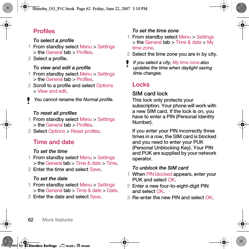 62 More featuresProfilesTo select a profile1From standby select Menu &gt; Settings &gt; the General tab &gt; Profiles.2Select a profile.To view and edit a profile1From standby select Menu &gt; Settings &gt; the General tab &gt; Profiles.2Scroll to a profile and select Options &gt; View and edit.To reset all profiles1From standby select Menu &gt; Settings &gt; the General tab &gt; Profiles.2Select Options &gt; Reset profiles.Time and dateTo set the time1From standby select Menu &gt; Settings &gt; the General tab &gt; Time &amp; date &gt; Time.2Enter the time and select Save.To set the date1From standby select Menu &gt; Settings &gt; the General tab &gt; Time &amp; date &gt; Date.2Enter the date and select Save.To set the time zone1From standby select Menu &gt; Settings &gt; the General tab &gt; Time &amp; date &gt; My time zone.2Select the time zone you are in by city.LocksSIM card lockThis lock only protects your subscription. Your phone will work with a new SIM card. If the lock is on, you have to enter a PIN (Personal Identity Number).If you enter your PIN incorrectly three times in a row, the SIM card is blocked and you need to enter your PUK (Personal Unblocking Key). Your PIN and PUK are supplied by your network operator.To unblock the SIM card1When PIN blocked appears, enter your PUK and select OK.2Enter a new four-to-eight-digit PIN and select OK.3Re-enter the new PIN and select OK.You cannot rename the Normal profile.If you select a city, My time zone also updates the time when daylight saving time changes.Shinobu_UG_P1C.book  Page 62  Friday, June 22, 2007  3:10 PM0REFLIGHTEDBY0REFLIGHTEDBY