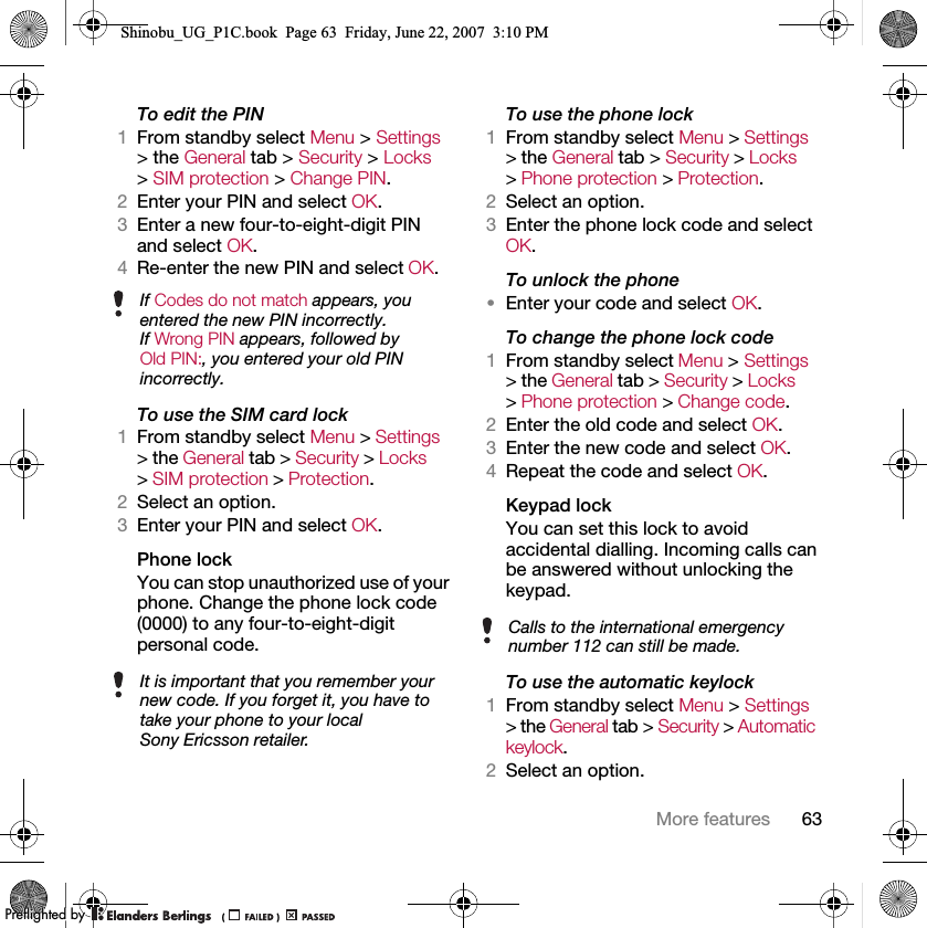 63More featuresTo edit the PIN1From standby select Menu &gt; Settings &gt; the General tab &gt; Security &gt; Locks &gt; SIM protection &gt; Change PIN.2Enter your PIN and select OK.3Enter a new four-to-eight-digit PIN and select OK.4Re-enter the new PIN and select OK.To use the SIM card lock1From standby select Menu &gt; Settings &gt; the General tab &gt; Security &gt; Locks &gt; SIM protection &gt; Protection.2Select an option.3Enter your PIN and select OK.Phone lockYou can stop unauthorized use of your phone. Change the phone lock code (0000) to any four-to-eight-digit personal code.To use the phone lock1From standby select Menu &gt; Settings &gt; the General tab &gt; Security &gt; Locks &gt; Phone protection &gt; Protection.2Select an option.3Enter the phone lock code and select OK.To unlock the phone•Enter your code and select OK.To change the phone lock code1From standby select Menu &gt; Settings &gt; the General tab &gt; Security &gt; Locks &gt; Phone protection &gt; Change code.2Enter the old code and select OK.3Enter the new code and select OK.4Repeat the code and select OK.Keypad lock You can set this lock to avoid accidental dialling. Incoming calls can be answered without unlocking the keypad.To use the automatic keylock1From standby select Menu &gt; Settings &gt; the General tab &gt; Security &gt; Automatic keylock.2Select an option.If Codes do not match appears, you entered the new PIN incorrectly.If Wrong PIN appears, followed by Old PIN:, you entered your old PIN incorrectly.It is important that you remember your new code. If you forget it, you have to take your phone to your local Sony Ericsson retailer.Calls to the international emergency number 112 can still be made.Shinobu_UG_P1C.book  Page 63  Friday, June 22, 2007  3:10 PM0REFLIGHTEDBY0REFLIGHTEDBY