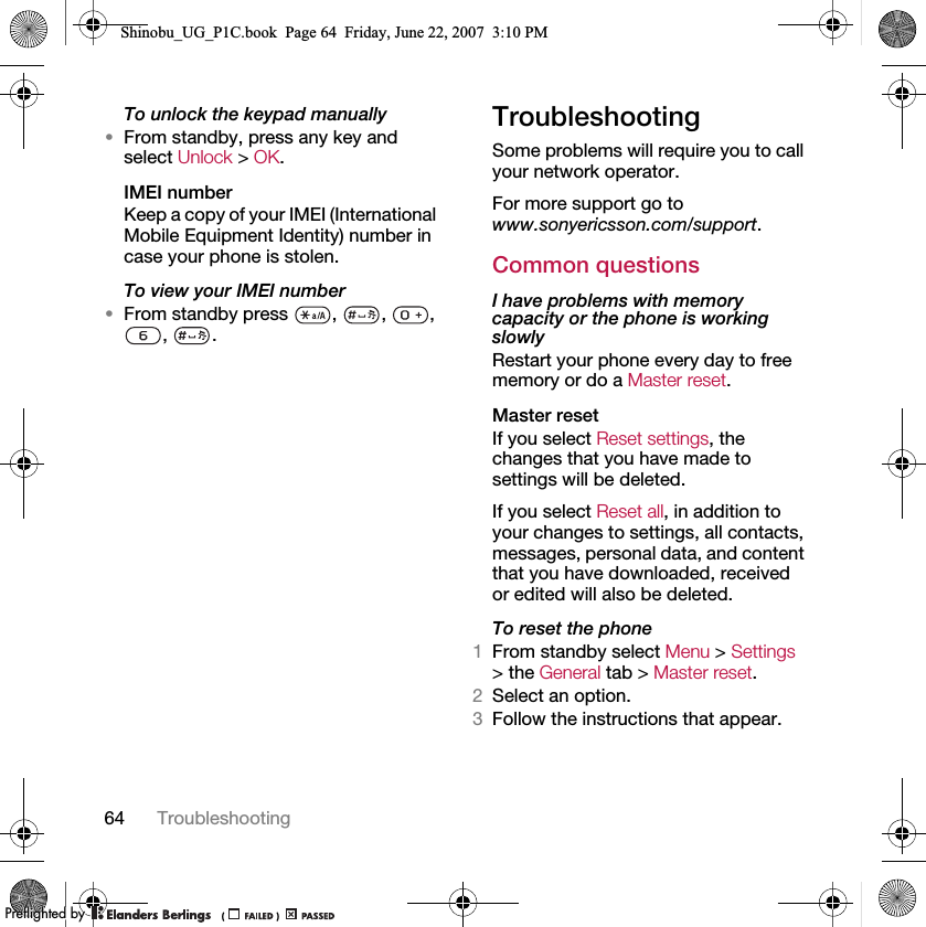 64 TroubleshootingTo unlock the keypad manually•From standby, press any key and select Unlock &gt; OK.IMEI numberKeep a copy of your IMEI (International Mobile Equipment Identity) number in case your phone is stolen.To view your IMEI number•From standby press  ,  ,  , , .TroubleshootingSome problems will require you to call your network operator.For more support go to www.sonyericsson.com/support.Common questionsI have problems with memory capacity or the phone is working slowlyRestart your phone every day to free memory or do a Master reset.Master reset If you select Reset settings, the changes that you have made to settings will be deleted.If you select Reset all, in addition to your changes to settings, all contacts, messages, personal data, and content that you have downloaded, received or edited will also be deleted.To reset the phone 1From standby select Menu &gt; Settings &gt; the General tab &gt; Master reset.2Select an option.3Follow the instructions that appear.Shinobu_UG_P1C.book  Page 64  Friday, June 22, 2007  3:10 PM0REFLIGHTEDBY0REFLIGHTEDBY