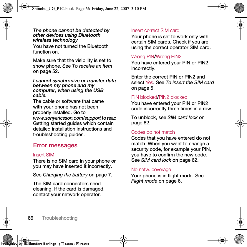 66 TroubleshootingThe phone cannot be detected by other devices using Bluetooth wireless technologyYou have not turned the Bluetooth function on.Make sure that the visibility is set to show phone. See To receive an item on page 52.I cannot synchronize or transfer data between my phone and my computer, when using the USB cable.The cable or software that came with your phone has not been properly installed. Go to www.sonyericsson.com/support to read Getting started guides which contain detailed installation instructions and troubleshooting guides.Error messagesInsert SIM There is no SIM card in your phone or you may have inserted it incorrectly.See Charging the battery on page 7.The SIM card connectors need cleaning. If the card is damaged, contact your network operator.Insert correct SIM card Your phone is set to work only with certain SIM cards. Check if you are using the correct operator SIM card.Wrong PIN/Wrong PIN2 You have entered your PIN or PIN2 incorrectly.Enter the correct PIN or PIN2 and select Yes. See To insert the SIM card on page 5.PIN blocked/PIN2 blocked You have entered your PIN or PIN2 code incorrectly three times in a row.To unblock, see SIM card lock on page 62.Codes do not match Codes that you have entered do not match. When you want to change a security code, for example your PIN, you have to confirm the new code. See SIM card lock on page 62.No netw. coverage Your phone is in flight mode. See Flight mode on page 6.Shinobu_UG_P1C.book  Page 66  Friday, June 22, 2007  3:10 PM0REFLIGHTEDBY0REFLIGHTEDBY