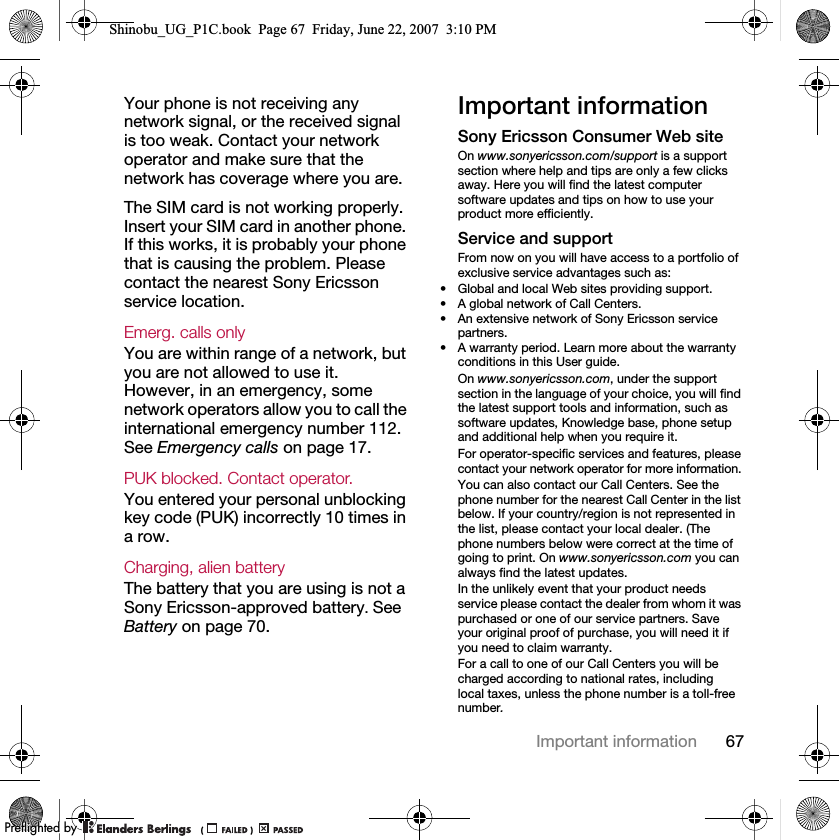 67Important informationYour phone is not receiving any network signal, or the received signal is too weak. Contact your network operator and make sure that the network has coverage where you are.The SIM card is not working properly. Insert your SIM card in another phone. If this works, it is probably your phone that is causing the problem. Please contact the nearest Sony Ericsson service location.Emerg. calls only You are within range of a network, but you are not allowed to use it. However, in an emergency, some network operators allow you to call the international emergency number 112. See Emergency calls on page 17.PUK blocked. Contact operator. You entered your personal unblocking key code (PUK) incorrectly 10 times in a row.Charging, alien batteryThe battery that you are using is not a Sony Ericsson-approved battery. See Battery on page 70.Important informationSony Ericsson Consumer Web siteOn www.sonyericsson.com/support is a support section where help and tips are only a few clicks away. Here you will find the latest computer software updates and tips on how to use your product more efficiently.Service and supportFrom now on you will have access to a portfolio of exclusive service advantages such as:• Global and local Web sites providing support.• A global network of Call Centers.• An extensive network of Sony Ericsson service partners.• A warranty period. Learn more about the warranty conditions in this User guide.On www.sonyericsson.com, under the support section in the language of your choice, you will find the latest support tools and information, such as software updates, Knowledge base, phone setup and additional help when you require it.For operator-specific services and features, please contact your network operator for more information.You can also contact our Call Centers. See the phone number for the nearest Call Center in the list below. If your country/region is not represented in the list, please contact your local dealer. (The phone numbers below were correct at the time of going to print. On www.sonyericsson.com you can always find the latest updates.In the unlikely event that your product needs service please contact the dealer from whom it was purchased or one of our service partners. Save your original proof of purchase, you will need it if you need to claim warranty.For a call to one of our Call Centers you will be charged according to national rates, including local taxes, unless the phone number is a toll-free number.Shinobu_UG_P1C.book  Page 67  Friday, June 22, 2007  3:10 PM0REFLIGHTEDBY0REFLIGHTEDBY